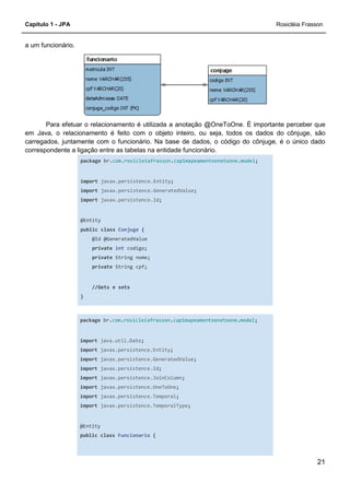 Capítulo 1 - JPA Rosicléia Frasson
21
a um funcionário.
Para efetuar o relacionamento é utilizada a anotação @OneToOne. É importante perceber que
em Java, o relacionamento é feito com o objeto inteiro, ou seja, todos os dados do cônjuge, são
carregados, juntamente com o funcionário. Na base de dados, o código do cônjuge, é o único dado
correspondente a ligação entre as tabelas na entidade funcionário.
package br.com.rosicleiafrasson.cap1mapeamentoonetoone.model;
import javax.persistence.Entity;
import javax.persistence.GeneratedValue;
import javax.persistence.Id;
@Entity
public class Conjuge {
@Id @GeneratedValue
private int codigo;
private String nome;
private String cpf;
//Gets e sets
}
package br.com.rosicleiafrasson.cap1mapeamentoonetoone.model;
import java.util.Date;
import javax.persistence.Entity;
import javax.persistence.GeneratedValue;
import javax.persistence.Id;
import javax.persistence.JoinColumn;
import javax.persistence.OneToOne;
import javax.persistence.Temporal;
import javax.persistence.TemporalType;
@Entity
public class Funcionario {
 