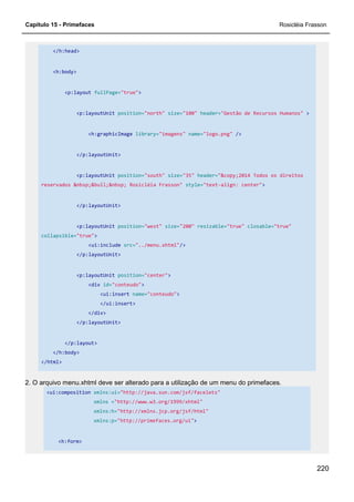 Capítulo 15 - Primefaces Rosicléia Frasson
220
</h:head>
<h:body>
<p:layout fullPage="true">
<p:layoutUnit position="north" size="100" header="Gestão de Recursos Humanos" >
<h:graphicImage library="imagens" name="logo.png" />
</p:layoutUnit>
<p:layoutUnit position="south" size="35" header="&copy;2014 Todos os direitos
reservados &nbsp;&bull;&nbsp; Rosicléia Frasson" style="text-align: center">
</p:layoutUnit>
<p:layoutUnit position="west" size="200" resizable="true" closable="true"
collapsible="true">
<ui:include src="../menu.xhtml"/>
</p:layoutUnit>
<p:layoutUnit position="center">
<div id="conteudo">
<ui:insert name="conteudo">
</ui:insert>
</div>
</p:layoutUnit>
</p:layout>
</h:body>
</html>
2. O arquivo menu.xhtml deve ser alterado para a utilização de um menu do primefaces.
<ui:composition xmlns:ui="http://java.sun.com/jsf/facelets"
xmlns ="http://www.w3.org/1999/xhtml"
xmlns:h="http://xmlns.jcp.org/jsf/html"
xmlns:p="http://primefaces.org/ui">
<h:form>
 
