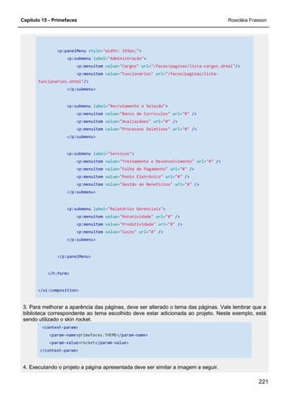 Capítulo 15 - Primefaces Rosicléia Frasson
221
<p:panelMenu style="width: 193px;">
<p:submenu label="Administração">
<p:menuitem value="Cargos" url="/faces/paginas/lista-cargos.xhtml"/>
<p:menuitem value="Funcionários" url="/faces/paginas/lista-
funcionarios.xhtml"/>
</p:submenu>
<p:submenu label="Recrutamento e Seleção">
<p:menuitem value="Banco de Currículos" url="#" />
<p:menuitem value="Avaliaçãoes" url="#" />
<p:menuitem value="Processos Seletivos" url="#" />
</p:submenu>
<p:submenu label="Serviços">
<p:menuitem value="Treinamento e Desenvolvimento" url="#" />
<p:menuitem value="Folha de Pagamento" url="#" />
<p:menuitem value="Ponto Eletrônico" url="#" />
<p:menuitem value="Gestão de Benefícios" url="#" />
</p:submenu>
<p:submenu label="Relatórios Gerenciais">
<p:menuitem value="Rotatividade" url="#" />
<p:menuitem value="Produtividade" url="#" />
<p:menuitem value="Custo" url="#" />
</p:submenu>
</p:panelMenu>
</h:form>
</ui:composition>
3. Para melhorar a aparência das páginas, deve ser alterado o tema das páginas. Vale lembrar que a
biblioteca correspondente ao tema escolhido deve estar adicionada ao projeto. Neste exemplo, está
sendo utilizado o skin rocket.
<context-param>
<param-name>primefaces.THEME</param-name>
<param-value>rocket</param-value>
</context-param>
4. Executando o projeto a página apresentada deve ser similar a imagem a seguir.
 