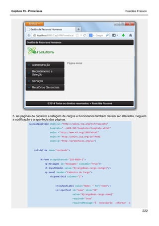 Capítulo 15 - Primefaces Rosicléia Frasson
222
5. As páginas de cadastro e listagem de cargos e funcionários também devem ser alteradas. Seguem
a codificação e a aparência das páginas.
<ui:composition xmlns:ui="http://xmlns.jcp.org/jsf/facelets"
template="../WEB-INF/templates/template.xhtml"
xmlns ="http://www.w3.org/1999/xhtml"
xmlns:h="http://xmlns.jcp.org/jsf/html"
xmlns:p="http://primefaces.org/ui">
<ui:define name="conteudo">
<h:form acceptcharset="ISO-8859-1">
<p:messages id="messages" closable="true"/>
<h:inputHidden value="#{cargoBean.cargo.codigo}"/>
<p:panel header="Cadastro de Cargo">
<h:panelGrid columns="2">
<h:outputLabel value="Nome: " for="nome"/>
<p:inputText id="nome" size="50"
value="#{cargoBean.cargo.nome}"
required="true"
requiredMessage="É necessário informar o
 