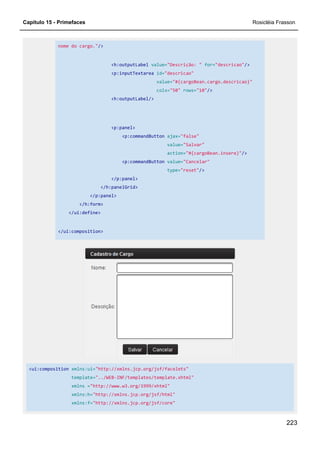 Capítulo 15 - Primefaces Rosicléia Frasson
223
nome do cargo."/>
<h:outputLabel value="Descrição: " for="descricao"/>
<p:inputTextarea id="descricao"
value="#{cargoBean.cargo.descricao}"
cols="50" rows="10"/>
<h:outputLabel/>
<p:panel>
<p:commandButton ajax="false"
value="Salvar"
action="#{cargoBean.insere}"/>
<p:commandButton value="Cancelar"
type="reset"/>
</p:panel>
</h:panelGrid>
</p:panel>
</h:form>
</ui:define>
</ui:composition>
<ui:composition xmlns:ui="http://xmlns.jcp.org/jsf/facelets"
template="../WEB-INF/templates/template.xhtml"
xmlns ="http://www.w3.org/1999/xhtml"
xmlns:h="http://xmlns.jcp.org/jsf/html"
xmlns:f="http://xmlns.jcp.org/jsf/core"
 