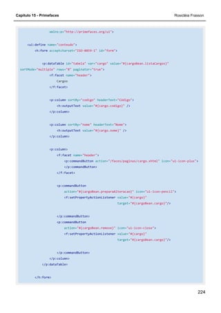 Capítulo 15 - Primefaces Rosicléia Frasson
224
xmlns:p="http://primefaces.org/ui">
<ui:define name="conteudo">
<h:form acceptcharset="ISO-8859-1" id="form">
<p:dataTable id="tabela" var="cargo" value="#{cargoBean.listaCargos}"
sortMode="multiple" rows="8" paginator="true">
<f:facet name="header">
Cargos
</f:facet>
<p:column sortBy="codigo" headerText="Código">
<h:outputText value="#{cargo.codigo}" />
</p:column>
<p:column sortBy="nome" headerText="Nome">
<h:outputText value="#{cargo.nome}" />
</p:column>
<p:column>
<f:facet name="header">
<p:commandButton action="/faces/paginas/cargo.xhtml" icon="ui-icon-plus">
</p:commandButton>
</f:facet>
<p:commandButton
action="#{cargoBean.preparaAlteracao}" icon="ui-icon-pencil">
<f:setPropertyActionListener value="#{cargo}"
target="#{cargoBean.cargo}"/>
</p:commandButton>
<p:commandButton
action="#{cargoBean.remove}" icon="ui-icon-close">
<f:setPropertyActionListener value="#{cargo}"
target="#{cargoBean.cargo}"/>
</p:commandButton>
</p:column>
</p:dataTable>
</h:form>
 