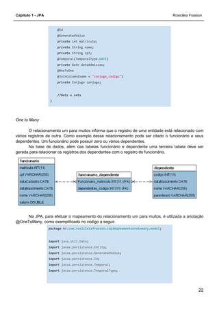 Capítulo 1 - JPA Rosicléia Frasson
22
@Id
@GeneratedValue
private int matricula;
private String nome;
private String cpf;
@Temporal(TemporalType.DATE)
private Date dataAdmissao;
@OneToOne
@JoinColumn(name = "conjuge_codigo")
private Conjuge conjuge;
//Gets e sets
}
One to Many
O relacionamento um para muitos informa que o registro de uma entidade está relacionado com
vários registros de outra. Como exemplo desse relacionamento pode ser citado o funcionário e seus
dependentes. Um funcionário pode possuir zero ou vários dependentes.
Na base de dados, além das tabelas funcionário e dependente uma terceira tabela deve ser
gerada para relacionar os registros dos dependentes com o registro do funcionário.
Na JPA, para efetuar o mapeamento do relacionamento um para muitos, é utilizada a anotação
@OneToMany, como exemplificado no código a seguir.
package br.com.rosicleiafrasson.cap1mapeamentoonetomany.model;
import java.util.Date;
import javax.persistence.Entity;
import javax.persistence.GeneratedValue;
import javax.persistence.Id;
import javax.persistence.Temporal;
import javax.persistence.TemporalType;
 