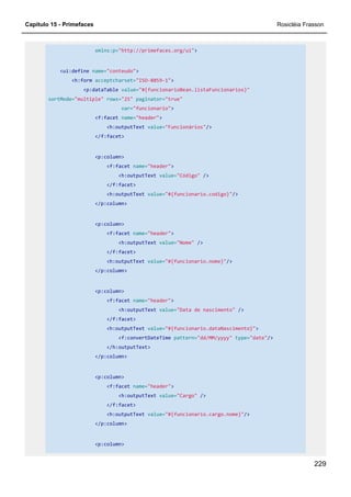 Capítulo 15 - Primefaces Rosicléia Frasson
229
xmlns:p="http://primefaces.org/ui">
<ui:define name="conteudo">
<h:form acceptcharset="ISO-8859-1">
<p:dataTable value="#{funcionarioBean.listaFuncionarios}"
sortMode="multiple" rows="25" paginator="true"
var="funcionario">
<f:facet name="header">
<h:outputText value="Funcionários"/>
</f:facet>
<p:column>
<f:facet name="header">
<h:outputText value="Código" />
</f:facet>
<h:outputText value="#{funcionario.codigo}"/>
</p:column>
<p:column>
<f:facet name="header">
<h:outputText value="Nome" />
</f:facet>
<h:outputText value="#{funcionario.nome}"/>
</p:column>
<p:column>
<f:facet name="header">
<h:outputText value="Data de nascimento" />
</f:facet>
<h:outputText value="#{funcionario.dataNascimento}">
<f:convertDateTime pattern="dd/MM/yyyy" type="date"/>
</h:outputText>
</p:column>
<p:column>
<f:facet name="header">
<h:outputText value="Cargo" />
</f:facet>
<h:outputText value="#{funcionario.cargo.nome}"/>
</p:column>
<p:column>
 