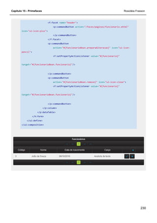 Capítulo 15 - Primefaces Rosicléia Frasson
230
<f:facet name="header">
<p:commandButton action="/faces/paginas/funcionario.xhtml"
icon="ui-icon-plus">
</p:commandButton>
</f:facet>
<p:commandButton
action="#{funcionarioBean.preparaAlteracao}" icon="ui-icon-
pencil">
<f:setPropertyActionListener value="#{funcionario}"
target="#{funcionarioBean.funcionario}"/>
</p:commandButton>
<p:commandButton
action="#{funcionarioBean.remove}" icon="ui-icon-close">
<f:setPropertyActionListener value="#{funcionario}"
target="#{funcionarioBean.funcionario}"/>
</p:commandButton>
</p:column>
</p:dataTable>
</h:form>
</ui:define>
</ui:composition>
 