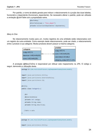 Capítulo 1 - JPA Rosicléia Frasson
24
Por padrão, o nome da tabela gerada para indicar o relacionamento é a junção das duas tabelas,
funcionário e dependente (funcionario_dependente). Se necessário alterar o padrão, pode ser utilizada
a anotação @JoinTable com a propriedade name.
@OneToMany
@JoinTable(name = "func_depen")
private Collection<Dependente> dependentes;
Many to One
No relacionamento muitos para um, muitos registros de uma entidade estão relacionados com
um registro de outra entidade. Como exemplo deste relacionamento, pode ser citado, o relacionamento
entre o produto e sua categoria. Muitos produtos devem possuir a mesma categoria.
A anotação @ManyToOne é responsável por efetuar este mapeamento na JPA. O código a
seguir, demonstra a utilização desta.
package br.com.rosicleiafrasson.cap1mapeamentomanytoone.model;
import javax.persistence.Entity;
import javax.persistence.GeneratedValue;
import javax.persistence.Id;
@Entity
public class Categoria {
@Id
@GeneratedValue
private int codigo;
private String nome;
private String descricao;
//Gets e sets
}
package br.com.rosicleiafrasson.cap1mapeamentomanytoone.model;
import javax.persistence.Entity;
 