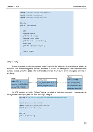 Capítulo 1 - JPA Rosicléia Frasson
25
import javax.persistence.GeneratedValue;
import javax.persistence.Id;
import javax.persistence.ManyToOne;
@Entity
public class Produto {
@Id
@GeneratedValue
private int codigo;
private String nome;
private double valorUnitario;
@ManyToOne
private Categoria categoria;
//Gets e sets
}
Many To Many
O relacionamento muitos para muitos indica que múltiplos registros de uma entidade podem se
relacionar com múltiplos registros de outra entidade. É o caso por exemplo do relacionamento entre
alunos e cursos. Um aluno pode estar matriculado em mais de um curso e um curso pode ter mais de
um aluno.
Na JPA, existe a anotação @ManyToMany para indicar esse relacionamento. Um exemplo de
utilização desta anotação pode ser visto no código a seguir.
package br.com.rosicleiafrasson.cap1mapeamentomanytomany.model;
import javax.persistence.Entity;
import javax.persistence.GeneratedValue;
import javax.persistence.Id;
@Entity
public class Curso {
 