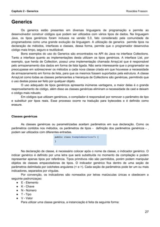 Capítulo 2 - Generics Rosicléia Frasson
27
Generics
Os generics estão presentes em diversas linguagens de programação e permite ao
desenvolvedor construir códigos que podem ser utilizados com vários tipos de dados. Na linguagem
Java, os tipos genéricos foram inclusos na versão 5.0, fato considerado pela comunidade de
programadores como uma grande evolução da linguagem. A utilização de generics permite tipos na
declaração de métodos, interfaces e classes, dessa forma, permite que o programador desenvolva
código mais limpo, seguro e reutilizável.
Bons exemplos do uso do Generics são encontrados na API do Java na interface Collections.
Tanto a interface quanto as implementações desta utilizam os tipos genéricos. A interface List, por
exemplo, que herda de Collection, possui uma implementação chamada ArrayList que é responsável
pelo armazenamento dos dados em forma de lista ligada. Não seria interessante que o programador se
preocupasse em sobrescrever os métodos a cada nova classe criada em que houvesse a necessidade
de armazenamento em forma de lista, para que os mesmos fossem suportados pela estrutura. A classe
ArrayList como todas as classes pertencentes a hierarquia de Collections são genéricas, permitindo que
o uso destas possa ser feito por qualquer objeto.
O uso adequado de tipos genéricos apresenta inúmeras vantagens, a maior delas é o grande
reaproveitamento de código, além disso as classes genéricas eliminam a necessidade de cast e deixam
o código mais robusto.
Em códigos que utilizam genéricos, o compilador é responsável por remover o parâmetro de tipo
e substituir por tipos reais. Esse processo ocorre na tradução para bytecodes e é definido como
erasure.
Classes genéricas
As classes genéricas ou parametrizadas aceitam parâmetros em sua declaração. Como os
parâmetros contidos nos métodos, os parâmetros de tipos - definição dos parâmetros genéricos - ,
podem ser utilizados com diferentes entradas.
public class ExemploGenerico<T> {
}
Na declaração de classe, é necessário colocar após o nome da classe, o indicador genérico. O
indicar genérico é definido por uma letra que será substituída no momento da compilação e podem
representar apenas tipos por referência. Tipos primitivos não são permitidos, porém podem manipular
objetos de classes empacotadoras de tipos. O indicador genérico fica dentro de uma seção de
parâmetros delimitada por colchetes angulares (< e >). Cada seção de parâmetros pode ter um ou mais
indicadores, separados por vírgulas.
Por convenção, os indicadores são nomeados por letras maiúsculas únicas e obedecem a
seguinte padronizaçao:
● E - Elemento
● K - Chave
● N - Número
● T - Tipo
● V - Valor
Para utilizar uma classe genérica, a instanciação é feita da seguinte forma:
 