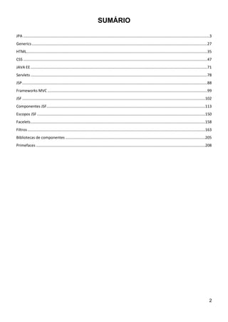 2
SUMÁRIO
JPA ................................................................................................................................................................................3
Generics......................................................................................................................................................................27
HTML...........................................................................................................................................................................35
CSS ..............................................................................................................................................................................47
JAVA EE .......................................................................................................................................................................71
Servlets .......................................................................................................................................................................78
JSP...............................................................................................................................................................................88
Frameworks MVC .......................................................................................................................................................99
JSF .............................................................................................................................................................................102
Componentes JSF......................................................................................................................................................113
Escopos JSF ...............................................................................................................................................................150
Facelets.....................................................................................................................................................................158
Filtros........................................................................................................................................................................163
Bibliotecas de componentes ....................................................................................................................................205
Primefaces ................................................................................................................................................................208
 