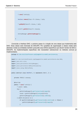 Capítulo 2 - Generics Rosicléia Frasson
29
T save(T entity);
boolean remove(Class <T> classe, I pk);
T getById(Class<T> classe, I pk);
List<T> getAll(Class<T> classe);
EntityManager getEntityManager();
}
Concluída a interface DAO, o próximo passo é a criação de uma classe que implementa este
DAO. Essa classe será chamada de DAOJPA. Por questões de organização a classe criada será
abstrata e todas as entidades também possuirão seus DAOs especifícos que devem herdar de DAO e
DAOJPA. As implementações específicas não necessitam sobrescrever os métodos comuns já
implementados.
package br.com.rosicleiafrasson.cap2jpagenerico.model.persistencia;
import br.com.rosicleiafrasson.cap2jpagenerico.model.persistencia.dao.DAO;
import java.util.List;
import javax.persistence.EntityManager;
import javax.persistence.NoResultException;
import javax.swing.JOptionPane;
public abstract class DAOJPA<T, I> implements DAO<T, I> {
private JPAUtil conexao;
@Override
public T save(T entity) {
T saved = null;
try {
getEntityManager().getTransaction().begin();
saved = getEntityManager().merge(entity);
getEntityManager().getTransaction().commit();
} catch (Exception e) {
if (getEntityManager().getTransaction().isActive() == false) {
getEntityManager().getTransaction().begin();
}
 