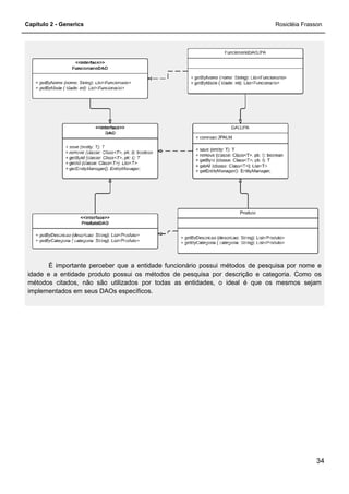 Capítulo 2 - Generics
É importante perceber que a entidade funcionário possui métodos de pesquisa por nome e
idade e a entidade produto possui os métodos de pesquisa por descrição e categoria. Como os
métodos citados, não são utilizado
implementados em seus DAOs específicos.
É importante perceber que a entidade funcionário possui métodos de pesquisa por nome e
idade e a entidade produto possui os métodos de pesquisa por descrição e categoria. Como os
métodos citados, não são utilizados por todas as entidades, o ideal é que os mesmos sejam
implementados em seus DAOs específicos.
Rosicléia Frasson
34
É importante perceber que a entidade funcionário possui métodos de pesquisa por nome e
idade e a entidade produto possui os métodos de pesquisa por descrição e categoria. Como os
s por todas as entidades, o ideal é que os mesmos sejam
 