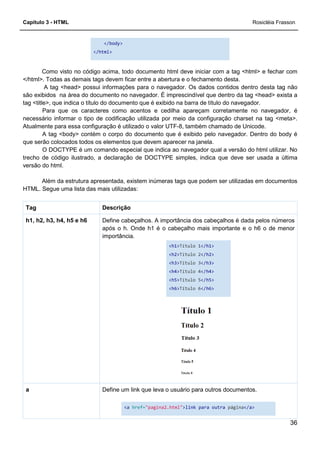 Capítulo 3 - HTML
</body>
</html>
Como visto no código acima, todo documento html
</html>. Todas as demais tags devem ficar entre a abertura e o fechamento desta.
A tag <head> possui informações para o navegador. Os dados contidos dentro desta tag não
são exibidos na área do documento no nav
tag <title>, que indica o título do documento que é exibido na barra de título do navegador.
Para que os caracteres como acentos e cedilha apareçam corretamente no navegador, é
necessário informar o tipo de codificação utilizada por meio da configuração charset na tag <meta>.
Atualmente para essa configuração é utilizado o valor UTF
A tag <body> contém o corpo do documento que é exibido pelo navegador. Dentro do body é
que serão colocados todos os elementos que devem aparecer na janela.
O DOCTYPE é um comando especial que indica ao navegador qual a versão do html utilizar. No
trecho de código ilustrado, a declaração de DOCTYPE simples, indica que deve ser usada a última
versão do html.
Além da estrutura apresentada, existem inúmeras tags que podem ser utilizadas em documentos
HTML. Segue uma lista das mais utilizadas:
DescriçãoTag
Define cabeçalhos. A importância dos cabeçalhos é dada pelos números
após o h. Onde h1
importância.
h1, h2, h3, h4, h5 e h6
Define um link que leva o usuário para outros documentos.a
</body>
Como visto no código acima, todo documento html deve iniciar com a tag <html> e fechar com
</html>. Todas as demais tags devem ficar entre a abertura e o fechamento desta.
A tag <head> possui informações para o navegador. Os dados contidos dentro desta tag não
são exibidos na área do documento no navegador. É imprescindível que dentro da tag <head> exista a
tag <title>, que indica o título do documento que é exibido na barra de título do navegador.
Para que os caracteres como acentos e cedilha apareçam corretamente no navegador, é
o tipo de codificação utilizada por meio da configuração charset na tag <meta>.
Atualmente para essa configuração é utilizado o valor UTF-8, também chamado de Unicode.
A tag <body> contém o corpo do documento que é exibido pelo navegador. Dentro do body é
que serão colocados todos os elementos que devem aparecer na janela.
O DOCTYPE é um comando especial que indica ao navegador qual a versão do html utilizar. No
trecho de código ilustrado, a declaração de DOCTYPE simples, indica que deve ser usada a última
Além da estrutura apresentada, existem inúmeras tags que podem ser utilizadas em documentos
HTML. Segue uma lista das mais utilizadas:
Descrição
Define cabeçalhos. A importância dos cabeçalhos é dada pelos números
após o h. Onde h1 é o cabeçalho mais importante e o h6 o de menor
importância.
<h1>Título 1</h1>
<h2>Título 2</h2>
<h3>Título 3</h3>
<h4>Título 4</h4>
<h5>Título 5</h5>
<h6>Título 6</h6>
Define um link que leva o usuário para outros documentos.
<a href="pagina2.html">link para outra página
Rosicléia Frasson
36
deve iniciar com a tag <html> e fechar com
</html>. Todas as demais tags devem ficar entre a abertura e o fechamento desta.
A tag <head> possui informações para o navegador. Os dados contidos dentro desta tag não
egador. É imprescindível que dentro da tag <head> exista a
tag <title>, que indica o título do documento que é exibido na barra de título do navegador.
Para que os caracteres como acentos e cedilha apareçam corretamente no navegador, é
o tipo de codificação utilizada por meio da configuração charset na tag <meta>.
8, também chamado de Unicode.
A tag <body> contém o corpo do documento que é exibido pelo navegador. Dentro do body é
O DOCTYPE é um comando especial que indica ao navegador qual a versão do html utilizar. No
trecho de código ilustrado, a declaração de DOCTYPE simples, indica que deve ser usada a última
Além da estrutura apresentada, existem inúmeras tags que podem ser utilizadas em documentos
Define cabeçalhos. A importância dos cabeçalhos é dada pelos números
é o cabeçalho mais importante e o h6 o de menor
Define um link que leva o usuário para outros documentos.
página</a>
 