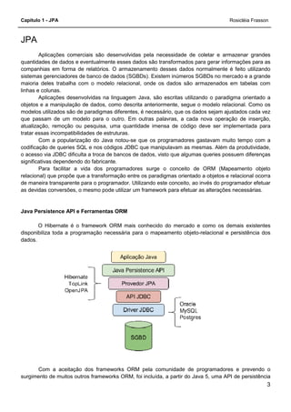 Capítulo 1 - JPA
JPA
Aplicações comerciais são desenvolvidas pela necessidade de coletar e armazenar grandes
quantidades de dados e eventualmente esses dados são transformados para gerar informações para as
companhias em forma de relatórios. O armazenamento desses dados normal
sistemas gerenciadores de banco de dados (SGBDs). Existem inúmeros SGBDs no mercado e a grande
maioria deles trabalha com o modelo relacional, onde os dados são armazenados em tabelas com
linhas e colunas.
Aplicações desenvolvidas na linguagem Java, são escritas utilizando o paradigma orientado a
objetos e a manipulação de dados, como descrita anteriormente, segue o modelo relacional. Como os
modelos utilizados são de paradigmas diferentes, é necessário, que os dados sejam ajustado
que passam de um modelo para o outro. Em outras palavras, a cada nova operação de inserção,
atualização, remoção ou pesquisa, uma quantidade imensa de código deve ser implementada para
tratar essas incompatibilidades de estruturas.
Com a popularização do Java notou
codificação de queries SQL e nos códigos JDBC que manipulavam as mesmas. Além da produtividade,
o acesso via JDBC dificulta a troca de bancos de dados, visto que algumas queries possue
significativas dependendo do fabricante.
Para facilitar a vida dos programadores surge o conceito de ORM (Mapeamento objeto
relacional) que propõe que a transformação entre os paradigmas orientado a objetos e relacional ocorra
de maneira transparente para o programador. Utilizando este conceito, ao invés do programador efetuar
as devidas conversões, o mesmo pode utilizar um framework para efetuar as alterações necessárias.
Java Persistence API e Ferramentas ORM
O Hibernate é o framework ORM
disponibiliza toda a programação necessária para o mapeamento objeto
dados.
Com a aceitação dos frameworks ORM pela comunidade de programadores e prevendo o
surgimento de muitos outros frameworks ORM, foi incluída, a partir do Java 5, uma API de persistência
Aplicações comerciais são desenvolvidas pela necessidade de coletar e armazenar grandes
quantidades de dados e eventualmente esses dados são transformados para gerar informações para as
companhias em forma de relatórios. O armazenamento desses dados normal
sistemas gerenciadores de banco de dados (SGBDs). Existem inúmeros SGBDs no mercado e a grande
maioria deles trabalha com o modelo relacional, onde os dados são armazenados em tabelas com
na linguagem Java, são escritas utilizando o paradigma orientado a
objetos e a manipulação de dados, como descrita anteriormente, segue o modelo relacional. Como os
modelos utilizados são de paradigmas diferentes, é necessário, que os dados sejam ajustado
que passam de um modelo para o outro. Em outras palavras, a cada nova operação de inserção,
atualização, remoção ou pesquisa, uma quantidade imensa de código deve ser implementada para
tratar essas incompatibilidades de estruturas.
ização do Java notou-se que os programadores gastavam muito tempo com a
codificação de queries SQL e nos códigos JDBC que manipulavam as mesmas. Além da produtividade,
o acesso via JDBC dificulta a troca de bancos de dados, visto que algumas queries possue
significativas dependendo do fabricante.
Para facilitar a vida dos programadores surge o conceito de ORM (Mapeamento objeto
relacional) que propõe que a transformação entre os paradigmas orientado a objetos e relacional ocorra
parente para o programador. Utilizando este conceito, ao invés do programador efetuar
as devidas conversões, o mesmo pode utilizar um framework para efetuar as alterações necessárias.
Java Persistence API e Ferramentas ORM
O Hibernate é o framework ORM mais conhecido do mercado e como os demais existentes
disponibiliza toda a programação necessária para o mapeamento objeto-relacional e persistência dos
Com a aceitação dos frameworks ORM pela comunidade de programadores e prevendo o
surgimento de muitos outros frameworks ORM, foi incluída, a partir do Java 5, uma API de persistência
Rosicléia Frasson
3
Aplicações comerciais são desenvolvidas pela necessidade de coletar e armazenar grandes
quantidades de dados e eventualmente esses dados são transformados para gerar informações para as
companhias em forma de relatórios. O armazenamento desses dados normalmente é feito utilizando
sistemas gerenciadores de banco de dados (SGBDs). Existem inúmeros SGBDs no mercado e a grande
maioria deles trabalha com o modelo relacional, onde os dados são armazenados em tabelas com
na linguagem Java, são escritas utilizando o paradigma orientado a
objetos e a manipulação de dados, como descrita anteriormente, segue o modelo relacional. Como os
modelos utilizados são de paradigmas diferentes, é necessário, que os dados sejam ajustados cada vez
que passam de um modelo para o outro. Em outras palavras, a cada nova operação de inserção,
atualização, remoção ou pesquisa, uma quantidade imensa de código deve ser implementada para
se que os programadores gastavam muito tempo com a
codificação de queries SQL e nos códigos JDBC que manipulavam as mesmas. Além da produtividade,
o acesso via JDBC dificulta a troca de bancos de dados, visto que algumas queries possuem diferenças
Para facilitar a vida dos programadores surge o conceito de ORM (Mapeamento objeto
relacional) que propõe que a transformação entre os paradigmas orientado a objetos e relacional ocorra
parente para o programador. Utilizando este conceito, ao invés do programador efetuar
as devidas conversões, o mesmo pode utilizar um framework para efetuar as alterações necessárias.
mais conhecido do mercado e como os demais existentes
relacional e persistência dos
Com a aceitação dos frameworks ORM pela comunidade de programadores e prevendo o
surgimento de muitos outros frameworks ORM, foi incluída, a partir do Java 5, uma API de persistência
 
