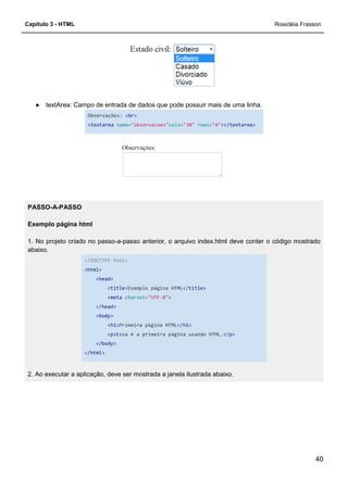 Capítulo 3 - HTML
● textArea: Campo de entrada de dados que pode possuir mais de uma linha.
Observações: <br>
<textarea name=
PASSO-A-PASSO
Exemplo página html
1. No projeto criado no passo-a-passo anterior, o arquivo index.html deve conter o código mostrado
abaixo.
<!DOCTYPE html>
<html>
<head>
<title>
<meta charset=
</head>
<body>
<h1>Primeira página HTML
<p>Essa é a primeira página usando HTML.
</body>
</html>
2. Ao executar a aplicação, deve ser mostrada a janela ilustrada abaixo.
textArea: Campo de entrada de dados que pode possuir mais de uma linha.
<br>
name="observacoes"cols="30" rows="4"></textarea>
passo anterior, o arquivo index.html deve conter o código mostrado
<!DOCTYPE html>
<title>Exemplo página HTML</title>
charset="UTF-8">
Primeira página HTML</h1>
Essa é a primeira página usando HTML.</p>
2. Ao executar a aplicação, deve ser mostrada a janela ilustrada abaixo.
Rosicléia Frasson
40
textArea: Campo de entrada de dados que pode possuir mais de uma linha.
></textarea>
passo anterior, o arquivo index.html deve conter o código mostrado
 
