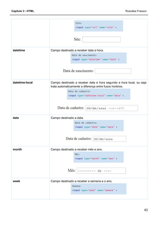 Capítulo 3 - HTML
Campo destinado a receber data e hora.datetime
Campo destinado a receber
trata automaticamente a diferença entre fusos horários.
datetime-local
Campo destinado a data.date
Campo destinado a receber mês e ano.month
Campo destinado a receber a semana e o ano.week
Site:
<input type="url" name="site"
Campo destinado a receber data e hora.
Data de nascimento:
<input type="datetime" name="data"
Campo destinado a receber data e hora segundo a hora local, ou seja
trata automaticamente a diferença entre fusos horários.
Data de cadastro:
<input type="datetime-local" name="data"
Campo destinado a data.
Data de cadastro:
<input type="date" name="data"
Campo destinado a receber mês e ano.
Mês:
<input type="month" name="mes"
Campo destinado a receber a semana e o ano.
Semana:
<input type="week" name="semana"
Rosicléia Frasson
43
>
"data" >
data e hora segundo a hora local, ou seja
trata automaticamente a diferença entre fusos horários.
"data" >
>
>
>
 