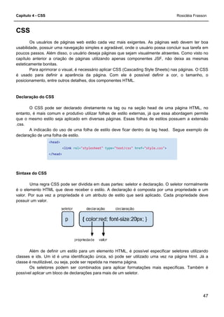 Capítulo 4 - CSS
CSS
Os usuários de páginas web estão cada vez mais exigentes. As páginas web devem ter boa
usabilidade, possuir uma navegação simples e agradável, onde o usuário possa concluir sua tarefa em
poucos passos. Além disso, o usuário deseja páginas que sejam visualmente atraentes. Como visto no
capítulo anterior a criação de páginas utilizando apenas componentes J
esteticamente bonitas.
Para aprimorar o visual, é necessário aplicar CSS (Cascading Style Sheets) nas páginas. O CSS
é usado para definir a aparência da página. Com ele é possível definir a cor, o tamanho, o
posicionamento, entre outros detalhes, dos componentes HTML.
Declaração do CSS
O CSS pode ser declarado diretamente na tag ou na seção head de uma página HTML, no
entanto, é mais comum e produtivo utilizar folhas de estilo externas, já que essa abordagem permite
que o mesmo estilo seja aplicado em diversas páginas. Essas folhas de estilos possuem a extensão
.css.
A indicacão do uso de uma folha de estilo deve ficar dentro da tag head. Segue exemplo de
declaração de uma folha de estilo.
<head>
<link rel="stylesheet"
</head>
Sintaxe do CSS
Uma regra CSS pode ser dividida em duas partes: seletor e declaração. O seletor normalmente
é o elemento HTML que deve receber o estilo. A declaração é composta por uma propriedade e um
valor. Por sua vez a propriedade é um atributo de estilo que será aplicado. Cada propriedade deve
possuir um valor.
Além de definir um estilo para um elemento HTML, é possível especificar seletores utilizando
classes e ids. Um id é uma identificação única, só pode
classe é reutilizável, ou seja, pode ser repetida na mesma página.
Os seletores podem ser combinados para aplicar formatações mais específicas. Também é
possível aplicar um bloco de declarações para mais de um se
Os usuários de páginas web estão cada vez mais exigentes. As páginas web devem ter boa
possuir uma navegação simples e agradável, onde o usuário possa concluir sua tarefa em
poucos passos. Além disso, o usuário deseja páginas que sejam visualmente atraentes. Como visto no
capítulo anterior a criação de páginas utilizando apenas componentes JSF, não deixa as mesmas
Para aprimorar o visual, é necessário aplicar CSS (Cascading Style Sheets) nas páginas. O CSS
é usado para definir a aparência da página. Com ele é possível definir a cor, o tamanho, o
utros detalhes, dos componentes HTML.
O CSS pode ser declarado diretamente na tag ou na seção head de uma página HTML, no
entanto, é mais comum e produtivo utilizar folhas de estilo externas, já que essa abordagem permite
estilo seja aplicado em diversas páginas. Essas folhas de estilos possuem a extensão
A indicacão do uso de uma folha de estilo deve ficar dentro da tag head. Segue exemplo de
"stylesheet" type="text/css" href="style.css"
Uma regra CSS pode ser dividida em duas partes: seletor e declaração. O seletor normalmente
é o elemento HTML que deve receber o estilo. A declaração é composta por uma propriedade e um
vez a propriedade é um atributo de estilo que será aplicado. Cada propriedade deve
Além de definir um estilo para um elemento HTML, é possível especificar seletores utilizando
classes e ids. Um id é uma identificação única, só pode ser utilizado uma vez na página html. Já a
classe é reutilizável, ou seja, pode ser repetida na mesma página.
Os seletores podem ser combinados para aplicar formatações mais específicas. Também é
possível aplicar um bloco de declarações para mais de um seletor.
Rosicléia Frasson
47
Os usuários de páginas web estão cada vez mais exigentes. As páginas web devem ter boa
possuir uma navegação simples e agradável, onde o usuário possa concluir sua tarefa em
poucos passos. Além disso, o usuário deseja páginas que sejam visualmente atraentes. Como visto no
SF, não deixa as mesmas
Para aprimorar o visual, é necessário aplicar CSS (Cascading Style Sheets) nas páginas. O CSS
é usado para definir a aparência da página. Com ele é possível definir a cor, o tamanho, o
O CSS pode ser declarado diretamente na tag ou na seção head de uma página HTML, no
entanto, é mais comum e produtivo utilizar folhas de estilo externas, já que essa abordagem permite
estilo seja aplicado em diversas páginas. Essas folhas de estilos possuem a extensão
A indicacão do uso de uma folha de estilo deve ficar dentro da tag head. Segue exemplo de
"style.css">
Uma regra CSS pode ser dividida em duas partes: seletor e declaração. O seletor normalmente
é o elemento HTML que deve receber o estilo. A declaração é composta por uma propriedade e um
vez a propriedade é um atributo de estilo que será aplicado. Cada propriedade deve
Além de definir um estilo para um elemento HTML, é possível especificar seletores utilizando
ser utilizado uma vez na página html. Já a
Os seletores podem ser combinados para aplicar formatações mais específicas. Também é
 