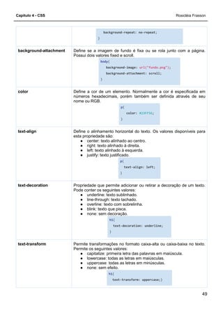 Capítulo 4 - CSS Rosicléia Frasson
49
background-repeat: no-repeat;
}
Define se a imagem de fundo é fixa ou se rola junto com a página.
Possui dois valores fixed e scroll.
body{
background-image: url("fundo.png");
background-attachment: scroll;
}
background-attachment
Define a cor de um elemento. Normalmente a cor é especificada em
números hexadecimais, porém também ser definida através de seu
nome ou RGB.
p{
color: #23FF56;
}
color
Define o alinhamento horizontal do texto. Os valores disponíveis para
esta propriedade são:
● center: texto alinhado ao centro.
● right: texto alinhado à direita.
● left: texto alinhado à esquerda.
● justify: texto justificado.
p{
text-align: left;
}
text-align
Propriedade que permite adicionar ou retirar a decoração de um texto.
Pode conter os seguintes valores:
● underline: texto sublinhado.
● line-through: texto tachado.
● overline: texto com sobrelinha.
● blink: texto que pisca.
● none: sem decoração.
h1{
text-decoration: underline;
}
text-decoration
Permite transformações no formato caixa-alta ou caixa-baixa no texto.
Permite os seguintes valores:
● capitalize: primeira letra das palavras em maiúscula.
● lowercase: todas as letras em maiúsculas.
● uppercase: todas as letras em minúsculas.
● none: sem efeito.
h1{
text-transform: uppercase;}
text-transform
 
