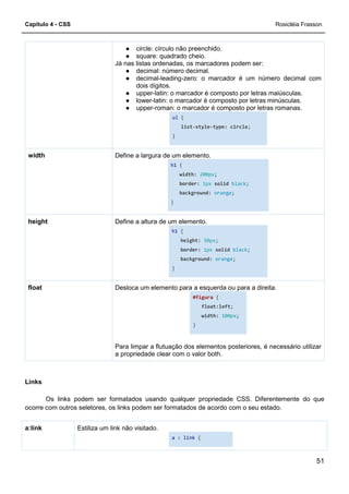 Capítulo 4 - CSS Rosicléia Frasson
51
● circle: círculo não preenchido.
● square: quadrado cheio.
Já nas listas ordenadas, os marcadores podem ser:
● decimal: número decimal.
● decimal-leading-zero: o marcador é um número decimal com
dois dígitos.
● upper-latin: o marcador é composto por letras maiúsculas.
● lower-latin: o marcador é composto por letras minúsculas.
● upper-roman: o marcador é composto por letras romanas.
ul {
list-style-type: circle;
}
Define a largura de um elemento.
h1 {
width: 200px;
border: 1px solid black;
background: orange;
}
width
Define a altura de um elemento.
h1 {
height: 50px;
border: 1px solid black;
background: orange;
}
height
Desloca um elemento para a esquerda ou para a direita.
#figura {
float:left;
width: 100px;
}
Para limpar a flutuação dos elementos posteriores, é necessário utilizar
a propriedade clear com o valor both.
float
Links
Os links podem ser formatados usando qualquer propriedade CSS. Diferentemente do que
ocorre com outros seletores, os links podem ser formatados de acordo com o seu estado.
Estiliza um link não visitado.
a : link {
a:link
 