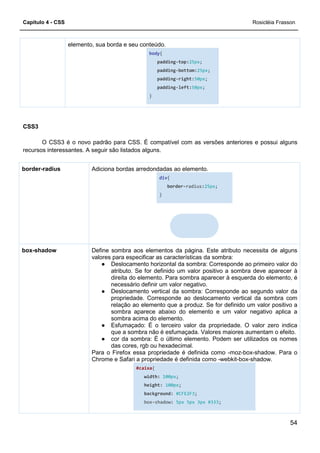 Capítulo 4 - CSS
elemento, sua borda e seu conteúdo.
CSS3
O CSS3 é o novo padrão para CSS. É compatível com as versões anteriores e possui alguns
recursos interessantes. A seguir são listados alguns.
Adiciona bordas arredondadas ao elemento.border-radius
Define sombra aos elementos da página.
valores para especificar as características da sombra:
● Deslocamento horizontal da sombra: Corresponde ao primeiro valor do
atributo. Se for definido um valor positivo a sombra deve aparecer à
direita do elemento. Para som
necessário definir um valor negativo.
● Deslocamento vertical da sombra: Corresponde ao segundo valor da
propriedade. Corresponde ao deslocamento vertical da sombra com
relação ao elemento que a produz. Se for definido
sombra aparece abaixo do elemento e um valor negativo aplica a
sombra acima do elemento.
● Esfumaçado: É o terceiro valor da propriedade. O valor zero indica
que a sombra não é esfumaçada. Valores maiores aumentam o efeito.
● cor da sombra:
das cores, rgb ou hexadecimal.
Para o Firefox essa propriedade é definida como
Chrome e Safari a propriedade é definida como
box-shadow
elemento, sua borda e seu conteúdo.
body{
padding-top:25px;
padding-bottom:25px;
padding-right:50px;
padding-left:50px;
}
padrão para CSS. É compatível com as versões anteriores e possui alguns
recursos interessantes. A seguir são listados alguns.
Adiciona bordas arredondadas ao elemento.
div{
border-radius:25px;
}
Define sombra aos elementos da página. Este atributo necessita de alguns
valores para especificar as características da sombra:
Deslocamento horizontal da sombra: Corresponde ao primeiro valor do
atributo. Se for definido um valor positivo a sombra deve aparecer à
direita do elemento. Para sombra aparecer à esquerda do elemento, é
necessário definir um valor negativo.
Deslocamento vertical da sombra: Corresponde ao segundo valor da
propriedade. Corresponde ao deslocamento vertical da sombra com
relação ao elemento que a produz. Se for definido
sombra aparece abaixo do elemento e um valor negativo aplica a
sombra acima do elemento.
Esfumaçado: É o terceiro valor da propriedade. O valor zero indica
que a sombra não é esfumaçada. Valores maiores aumentam o efeito.
cor da sombra: É o último elemento. Podem ser utilizados os nomes
das cores, rgb ou hexadecimal.
Para o Firefox essa propriedade é definida como -moz
Chrome e Safari a propriedade é definida como -webkit
#caixa{
width: 100px;
height: 100px;
background: #CFE2F3;
box-shadow: 5px 5px 3px #333;
Rosicléia Frasson
54
padrão para CSS. É compatível com as versões anteriores e possui alguns
Este atributo necessita de alguns
valores para especificar as características da sombra:
Deslocamento horizontal da sombra: Corresponde ao primeiro valor do
atributo. Se for definido um valor positivo a sombra deve aparecer à
bra aparecer à esquerda do elemento, é
Deslocamento vertical da sombra: Corresponde ao segundo valor da
propriedade. Corresponde ao deslocamento vertical da sombra com
relação ao elemento que a produz. Se for definido um valor positivo a
sombra aparece abaixo do elemento e um valor negativo aplica a
Esfumaçado: É o terceiro valor da propriedade. O valor zero indica
que a sombra não é esfumaçada. Valores maiores aumentam o efeito.
É o último elemento. Podem ser utilizados os nomes
moz-box-shadow. Para o
webkit-box-shadow.
 