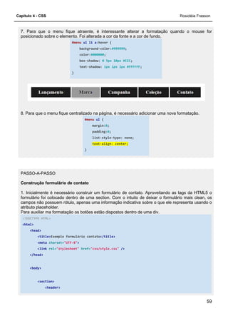 Capítulo 4 - CSS
7. Para que o menu fique atraente, é interessante alterar a formatação quando o mouse for
posicionado sobre o elemento. Foi
#menu
background
color:
box
text
}
8. Para que o menu fique centralizado na página, é necessário
PASSO-A-PASSO
Construção formulário de contato
1. Inicialmente é necessário construir um formulário de contato. Aproveitando as tags da HTML5 o
formulário foi colocado dentro de uma section. Com o intuito de deixar o formulário mais clean, os
campos não possuem rótulo, apenas uma informação indicativa
atributo placeholder.
Para auxiliar ma formatação os botões estão dispostos dentro de uma div.
<!DOCTYPE HTML>
<html>
<head>
<title>Exemplo formulário contato
<meta charset="UTF-8">
<link rel="stylesheet" href=
</head>
<body>
<section>
<header>
7. Para que o menu fique atraente, é interessante alterar a formatação quando o mouse for
posicionado sobre o elemento. Foi alterada a cor da fonte e a cor de fundo.
ul li a:hover {
background-color:#999999;
color:#000000;
box-shadow: 0 5px 10px #CCC;
text-shadow: 1px 1px 2px #FFFFFF;
8. Para que o menu fique centralizado na página, é necessário adicionar uma nova formatação.
#menu ul {
margin:0;
padding:0;
list-style-type: none;
text-align: center;
}
Construção formulário de contato
1. Inicialmente é necessário construir um formulário de contato. Aproveitando as tags da HTML5 o
formulário foi colocado dentro de uma section. Com o intuito de deixar o formulário mais clean, os
campos não possuem rótulo, apenas uma informação indicativa sobre o que ele representa usando o
Para auxiliar ma formatação os botões estão dispostos dentro de uma div.
Exemplo formulário contato</title>
href="css/style.css" />
Rosicléia Frasson
59
7. Para que o menu fique atraente, é interessante alterar a formatação quando o mouse for
adicionar uma nova formatação.
1. Inicialmente é necessário construir um formulário de contato. Aproveitando as tags da HTML5 o
formulário foi colocado dentro de uma section. Com o intuito de deixar o formulário mais clean, os
sobre o que ele representa usando o
 