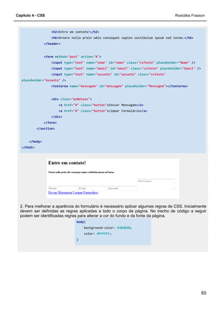 Capítulo 4 - CSS
<h2>Entre em contato!
<h6>Ornare nulla proin odio consequat sapien vestibulum ipsum sed lorem.
</header>
<form method="post"
<input type="text"
<input type="text"
<input type="text"
placeholder="Assunto" />
<textarea name="messagem"
<div class="pnBotoes"
<a href="#"
<a href="#"
</div>
</form>
</section>
</body>
</html>
2. Para melhorar a aparência do formulário é necessário aplicar algumas regras de CSS. Inicialmente
devem ser definidas as regras aplicadas a todo o corpo da página. No trecho de código a seguir
podem ser identificadas regras para alterar a cor do fundo e
body
}
Entre em contato!</h2>
Ornare nulla proin odio consequat sapien vestibulum ipsum sed lorem.
action="#">
"text" name="nome" id="nome" class="cxTexto" placeholder=
"text" name="email" id="email" class="cxTexto" placeholder=
"text" name="assunto" id="assunto" class="cxTexto"
"messagem" id="messagem" placeholder="Mensagem"
"pnBotoes">
class="button">Enviar Mensagem</a>
class="button">Limpar Formulário</a>
2. Para melhorar a aparência do formulário é necessário aplicar algumas regras de CSS. Inicialmente
devem ser definidas as regras aplicadas a todo o corpo da página. No trecho de código a seguir
podem ser identificadas regras para alterar a cor do fundo e da fonte da página.
body{
background-color: #303030;
color: #FFFFFF;
Rosicléia Frasson
60
Ornare nulla proin odio consequat sapien vestibulum ipsum sed lorem.</h6>
placeholder="Nome" />
placeholder="Email" />
"cxTexto"
"Mensagem"></textarea>
2. Para melhorar a aparência do formulário é necessário aplicar algumas regras de CSS. Inicialmente
devem ser definidas as regras aplicadas a todo o corpo da página. No trecho de código a seguir
da fonte da página.
 