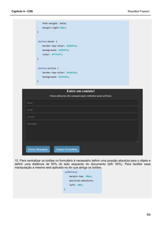 Capítulo 4 - CSS
font-weight: bold;
margin-right:
}
.button:hover {
border-top-color:
background:
color: #fffaff
}
.button:active {
border-top-color:
background:
}
10. Para centralizar os botões no formulário é necessário definir uma posição absoluta para o objeto e
definir uma distância de 50% do lado esquerdo do documento (left: 50%). Para facilitar essa
manipulação a mesma será aplicada na div que abriga os botões.
weight: bold;
right:10px;
color: #28597a;
background: #28597a;
#fffaff;
:active {
color: #1b435e;
background: #1b435e;
no formulário é necessário definir uma posição absoluta para o objeto e
definir uma distância de 50% do lado esquerdo do documento (left: 50%). Para facilitar essa
manipulação a mesma será aplicada na div que abriga os botões.
.pnBotoes{
margin-top: 50px;
position:absolute;
left: 50%;
}
Rosicléia Frasson
64
no formulário é necessário definir uma posição absoluta para o objeto e
definir uma distância de 50% do lado esquerdo do documento (left: 50%). Para facilitar essa
 