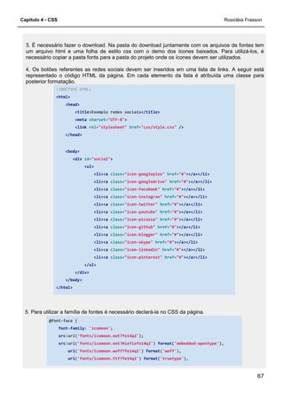 Capítulo 4 - CSS Rosicléia Frasson
67
3. É necessário fazer o download. Na pasta do download juntamente com os arquivos de fontes tem
um arquivo html e uma folha de estilo css com o demo dos ícones baixados. Para utilizá-los, é
necessário copiar a pasta fonts para a pasta do projeto onde os ícones devem ser utilizados.
4. Os botões referentes as redes sociais devem ser inseridos em uma lista de links. A seguir está
representado o código HTML da página. Em cada elemento da lista é atribuída uma classe para
posterior formatação.
<!DOCTYPE HTML>
<html>
<head>
<title>Exemplo redes sociais</title>
<meta charset="UTF-8">
<link rel="stylesheet" href="css/style.css" />
</head>
<body>
<div id="social">
<ul>
<li><a class="icon-googleplus" href="#"></a></li>
<li><a class="icon-googledrive" href="#"></a></li>
<li><a class="icon-facebook" href="#"></a></li>
<li><a class="icon-instagran" href="#"></a></li>
<li><a class="icon-twitter" href="#"></a></li>
<li><a class="icon-youtube" href="#"></a></li>
<li><a class="icon-picassa" href="#"></a></li>
<li><a class="icon-github" href="#"></a></li>
<li><a class="icon-blogger" href="#"></a></li>
<li><a class="icon-skype" href="#"></a></li>
<li><a class="icon-linkedin" href="#"></a></li>
<li><a class="icon-pinterest" href="#"></a></li>
</ul>
</div>
</body>
</html>
5. Para utilizar a família de fontes é necessário declará-la no CSS da página.
@font-face {
font-family: 'icomoon';
src:url('fonts/icomoon.eot?fe14q2');
src:url('fonts/icomoon.eot?#iefixfe14q2') format('embedded-opentype'),
url('fonts/icomoon.woff?fe14q2') format('woff'),
url('fonts/icomoon.ttf?fe14q2') format('truetype'),
 
