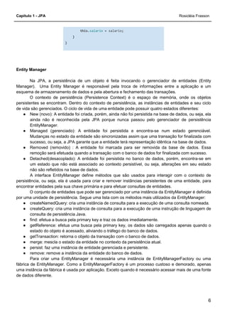 Capítulo 1 - JPA Rosicléia Frasson
6
this.salario = salario;
}
}
Entity Manager
Na JPA, a persistência de um objeto é feita invocando o gerenciador de entidades (Entity
Manager). Uma Entity Manager é responsável pela troca de informações entre a aplicação e um
esquema de armazenamento de dados e pela abertura e fechamento das transações.
O contexto de persistência (Persistence Context) é o espaço de memória, onde os objetos
persistentes se encontram. Dentro do contexto de persistência, as instâncias de entidades e seu ciclo
de vida são gerenciados. O ciclo de vida de uma entidade pode possuir quatro estados diferentes:
● New (novo): A entidade foi criada, porém, ainda não foi persistida na base de dados, ou seja, ela
ainda não é reconhecida pela JPA porque nunca passou pelo gerenciador de persistência
EntityManager.
● Managed (gerenciado): A entidade foi persistida e encontra-se num estado gerenciável.
Mudanças no estado da entidade são sincronizadas assim que uma transação for finalizada com
sucesso, ou seja, a JPA garante que a entidade terá representação idêntica na base de dados.
● Removed (removido) : A entidade foi marcada para ser removida da base de dados. Essa
remoção será efetuada quando a transação com o banco de dados for finalizada com sucesso.
● Detached(desacoplado): A entidade foi persistida no banco de dados, porém, encontra-se em
um estado que não está associado ao contexto persistível, ou seja, alterações em seu estado
não são refletidos na base de dados.
A interface EntityManager define métodos que são usados para interagir com o contexto de
persistência, ou seja, ela é usada para criar e remover instâncias persistentes de uma entidade, para
encontrar entidades pela sua chave primária e para efetuar consultas de entidades.
O conjunto de entidades que pode ser gerenciado por uma instância da EntityManager é definida
por uma unidade de persistência. Segue uma lista com os métodos mais utilizados da EntityManager:
● createNamedQuery: cria uma instância de consulta para a execução de uma consulta nomeada.
● createQuery: cria uma instância de consulta para a execução de uma instrução de linguagem de
consulta de persistência Java.
● find: efetua a busca pela primary key e traz os dados imediatamente.
● getReference: efetua uma busca pela primary key, os dados são carregados apenas quando o
estado do objeto é acessado, aliviando o tráfego do banco de dados.
● getTransaction: retorna o objeto da transação com o banco de dados.
● merge: mescla o estado da entidade no contexto da persistência atual.
● persist: faz uma instância de entidade gerenciada e persistente.
● remove: remove a instância da entidade do banco de dados.
Para criar uma EntityManager é necessária uma instância de EntityManagerFactory ou uma
fábrica de EntityManager. Como a EntityManagerFactory é um processo custoso e demorado, apenas
uma instância da fábrica é usada por aplicação. Exceto quando é necessário acessar mais de uma fonte
de dados diferente.
 