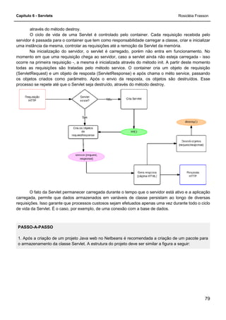 Capítulo 6 - Servlets
através do método destroy.
O ciclo de vida de uma Servlet é controlado pelo container. Cada requisição recebida pelo
servidor é passada para o container que tem como responsabilidade carregar a classe, criar e inicializar
uma instância da mesma, controlar as requis
Na inicialização do servidor, o servlet é carregado, porém não entra em funcionamento. No
momento em que uma requisição chega ao servidor, caso a servlet ainda não esteja carregada
ocorre na primeira requisição -, a mesma é inicializada através do método init. A partir deste momento
todas as requisições são tratadas pelo método service. O container cria um objeto de requisição
(ServletRequest) e um objeto de resposta (ServletResponse) e após chama o méto se
os objetos criados como parâmetro. Após o envio da resposta, os objetos são destruídos. Esse
processo se repete até que o Servlet seja destruído, através do método destroy.
O fato da Servlet permanecer carregada durante o tempo que o ser
carregada, permite que dados armazenados em variáveis de classe persistam ao longo de diversas
requisições. Isso garante que processos custosos sejam efetuados apenas uma vez durante todo o ciclo
de vida da Servlet. É o caso, por exemplo, de uma conexão com a base de dados.
PASSO-A-PASSO
1. Após a criação de um projeto Java web no Netbeans é recomendada a criação de um pacote para
o armazenamento da classe Servlet. A estrutura do projeto deve ser similar a figura a seguir:
O ciclo de vida de uma Servlet é controlado pelo container. Cada requisição recebida pelo
servidor é passada para o container que tem como responsabilidade carregar a classe, criar e inicializar
uma instância da mesma, controlar as requisições até a remoção da Servlet da memória.
Na inicialização do servidor, o servlet é carregado, porém não entra em funcionamento. No
momento em que uma requisição chega ao servidor, caso a servlet ainda não esteja carregada
, a mesma é inicializada através do método init. A partir deste momento
todas as requisições são tratadas pelo método service. O container cria um objeto de requisição
(ServletRequest) e um objeto de resposta (ServletResponse) e após chama o méto se
os objetos criados como parâmetro. Após o envio da resposta, os objetos são destruídos. Esse
processo se repete até que o Servlet seja destruído, através do método destroy.
O fato da Servlet permanecer carregada durante o tempo que o servidor está ativo e a aplicação
carregada, permite que dados armazenados em variáveis de classe persistam ao longo de diversas
requisições. Isso garante que processos custosos sejam efetuados apenas uma vez durante todo o ciclo
por exemplo, de uma conexão com a base de dados.
1. Após a criação de um projeto Java web no Netbeans é recomendada a criação de um pacote para
o armazenamento da classe Servlet. A estrutura do projeto deve ser similar a figura a seguir:
Rosicléia Frasson
79
O ciclo de vida de uma Servlet é controlado pelo container. Cada requisição recebida pelo
servidor é passada para o container que tem como responsabilidade carregar a classe, criar e inicializar
ições até a remoção da Servlet da memória.
Na inicialização do servidor, o servlet é carregado, porém não entra em funcionamento. No
momento em que uma requisição chega ao servidor, caso a servlet ainda não esteja carregada - isso
, a mesma é inicializada através do método init. A partir deste momento
todas as requisições são tratadas pelo método service. O container cria um objeto de requisição
(ServletRequest) e um objeto de resposta (ServletResponse) e após chama o méto service, passando
os objetos criados como parâmetro. Após o envio da resposta, os objetos são destruídos. Esse
processo se repete até que o Servlet seja destruído, através do método destroy.
vidor está ativo e a aplicação
carregada, permite que dados armazenados em variáveis de classe persistam ao longo de diversas
requisições. Isso garante que processos custosos sejam efetuados apenas uma vez durante todo o ciclo
por exemplo, de uma conexão com a base de dados.
1. Após a criação de um projeto Java web no Netbeans é recomendada a criação de um pacote para
o armazenamento da classe Servlet. A estrutura do projeto deve ser similar a figura a seguir:
 