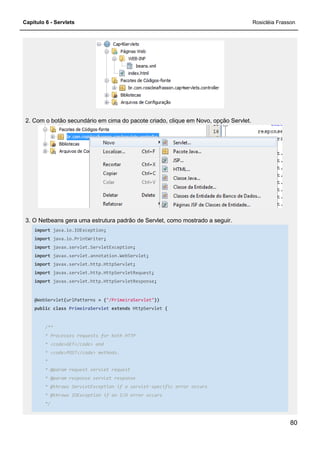 Capítulo 6 - Servlets Rosicléia Frasson
80
2. Com o botão secundário em cima do pacote criado, clique em Novo, opção Servlet.
3. O Netbeans gera uma estrutura padrão de Servlet, como mostrado a seguir.
import java.io.IOException;
import java.io.PrintWriter;
import javax.servlet.ServletException;
import javax.servlet.annotation.WebServlet;
import javax.servlet.http.HttpServlet;
import javax.servlet.http.HttpServletRequest;
import javax.servlet.http.HttpServletResponse;
@WebServlet(urlPatterns = {"/PrimeiraServlet"})
public class PrimeiraServlet extends HttpServlet {
/**
* Processes requests for both HTTP
* <code>GET</code> and
* <code>POST</code> methods.
*
* @param request servlet request
* @param response servlet response
* @throws ServletException if a servlet-specific error occurs
* @throws IOException if an I/O error occurs
*/
 