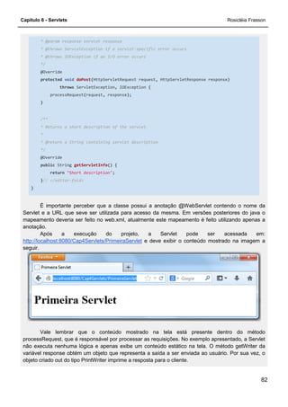 Capítulo 6 - Servlets Rosicléia Frasson
82
* @param response servlet response
* @throws ServletException if a servlet-specific error occurs
* @throws IOException if an I/O error occurs
*/
@Override
protected void doPost(HttpServletRequest request, HttpServletResponse response)
throws ServletException, IOException {
processRequest(request, response);
}
/**
* Returns a short description of the servlet.
*
* @return a String containing servlet description
*/
@Override
public String getServletInfo() {
return "Short description";
}// </editor-fold>
}
É importante perceber que a classe possui a anotação @WebServlet contendo o nome da
Servlet e a URL que seve ser utilizada para acesso da mesma. Em versões posteriores do java o
mapeamento deveria ser feito no web.xml, atualmente este mapeamento é feito utilizando apenas a
anotação.
Após a execução do projeto, a Servlet pode ser acessada em:
http://localhost:8080/Cap4Servlets/PrimeiraServlet e deve exibir o conteúdo mostrado na imagem a
seguir.
Vale lembrar que o conteúdo mostrado na tela está presente dentro do método
processRequest, que é responsável por processar as requisições. No exemplo apresentado, a Servlet
não executa nenhuma lógica e apenas exibe um conteúdo estático na tela. O método getWriter da
variável response obtém um objeto que representa a saída a ser enviada ao usuário. Por sua vez, o
objeto criado out do tipo PrintWriter imprime a resposta para o cliente.
 