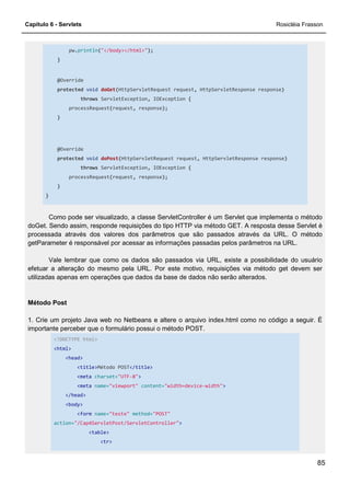 Capítulo 6 - Servlets Rosicléia Frasson
85
pw.println("</body></html>");
}
@Override
protected void doGet(HttpServletRequest request, HttpServletResponse response)
throws ServletException, IOException {
processRequest(request, response);
}
@Override
protected void doPost(HttpServletRequest request, HttpServletResponse response)
throws ServletException, IOException {
processRequest(request, response);
}
}
Como pode ser visualizado, a classe ServletController é um Servlet que implementa o método
doGet. Sendo assim, responde requisições do tipo HTTP via método GET. A resposta desse Servlet é
processada através dos valores dos parâmetros que são passados através da URL. O método
getParameter é responsável por acessar as informações passadas pelos parâmetros na URL.
Vale lembrar que como os dados são passados via URL, existe a possibilidade do usuário
efetuar a alteração do mesmo pela URL. Por este motivo, requisições via método get devem ser
utilizadas apenas em operações que dados da base de dados não serão alterados.
Método Post
1. Crie um projeto Java web no Netbeans e altere o arquivo index.html como no código a seguir. É
importante perceber que o formulário possui o método POST.
<!DOCTYPE html>
<html>
<head>
<title>Método POST</title>
<meta charset="UTF-8">
<meta name="viewport" content="width=device-width">
</head>
<body>
<form name="teste" method="POST"
action="/Cap4ServletPost/ServletController">
<table>
<tr>
 