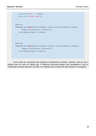 Capítulo 6 - Servlets Rosicléia Frasson
87
pw.println("Idade: " + idade);
pw.println("</body></html>");
}
@Override
protected void doGet(HttpServletRequest request, HttpServletResponse response)
throws ServletException, IOException {
processRequest(request, response);
}
@Override
protected void doPost(HttpServletRequest request, HttpServletResponse response)
throws ServletException, IOException {
processRequest(request, response);
}
}
Como pode ser visualizado este exemplo é semelhante ao anterior, execeto o fato de usar o
método post ao invés do método get. A diferença primordial dessas duas abordagens é que no
método get os dados aparecem na URL e no método post os dados não são exibidos no navegador.
 