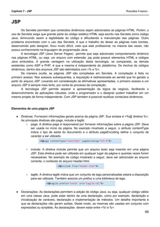 Capítulo 7 - JSP Rosicléia Frasson
88
JSP
Os Servlets permitem que conteúdos dinâmicos sejam adicionados as páginas HTML. Porém, o
uso de Servlets exige que grande parte do código estático HTML seja escrito nas Servlets como código
Java, diminuindo assim a legibilidade do código e dificultando a manutenção das páginas. Outro
problema encontrado com o uso das Servlets, é que o trabalho de deixar as páginas mais bonitas,
desenvolvido pelo designer, ficou muito difícil, visto que este profissional, na maioria das vezes, não
possui conhecimento na linguagem de programação Java.
A tecnologia JSP (Java Server Pages) permite que seja adicionado comportamento dinâmico
nas páginas HTML, ou seja, um arquivo com extensão .jsp pode possuir elementos HTML e códigos
Java embutidos. A grande vantagem na utilização desta tecnologia, se comparada, as demais
existentes como ASP e PHP, é que a mesma é independente de plataforma. Os trechos de códigos
dinâmicos, dentro dos arquivos JSP são delimitados com <% e %>.
De maneira oculta, as páginas JSP são compiladas em Servlets. A compilação é feita no
primeiro acesso. Nos acessos subsequentes, a requisição é redirecionada ao servlet que foi gerado a
partir do arquivo JSP. Levando em consideração as afirmativas apresentadas, o primeiro acesso a um
arquivo JSP é sempre mais lento, por conta do processo de compilação.
A tecnologia JSP permite separar a apresentação da lógica de negócio, facilitando o
desenvolvimento de aplicações robustas, onde o programador e o designer podem trabalhar em um
mesmo projeto de forma independente. Com JSP também é possível reutilizar conteúdos dinâmicos.
Elementos de uma página JSP
● Diretivas: Fornecem informações gerais acerca da página JSP. Sua sintaxe é <%@ diretiva %>.
As principais diretivas são page, include e taglib.
○ page: A diretiva page é responsável por fornecer informações sobre a página JSP. Deve
ser usada no início da página. No exemplo mostrado a seguir, o atributo contentType
indica o tipo de saída do documento e o atributo pageEncoding define o conjunto de
caracter a ser utilizado.
<%@page contentType="text/html" pageEncoding="UTF-8"%>
○ include: A diretiva include permite que um arquivo texto seja inserido em uma página
JSP. Esta diretiva pode ser utilizada em qualquer lugar da página e quantas vezes forem
necessárias. No exemplo de código mostrado a seguir, deve ser adicionado ao arquivo
corrente, o conteúdo do arquivo header.html.
<%@include file="header.html"%>
○ taglib: A diretiva taglib indica que um conjunto de tags personalizadas estará a disposição
para ser utilizada. Também associa um prefixo a uma biblioteca de tags.
<%@taglib prefix="teste" uri="taglib.tdl"%>
● Declarações: As declarações permitem a adição de código Java, ou seja, qualquer código válido
em uma classe Java, pode estar dentro de uma declaração, como por exemplo, declaração e
inicialização de variáveis, declaração e implementação de métodos. Um detalhe importante é
que as declarações não geram saídas. Deste modo, as mesmas são usadas em conjunto com
expressões ou scriptlets. As declarações devem estar entre <%! e %>.
 