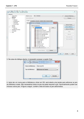Capítulo 1 - JPA
3. Na caixa de diálogo aberta, é necessário acessar a opção Criar.
4. Após dar um nome para a biblioteca e clic
da biblioteca criada. São necessários todos os jars da pasta required e jpa. Opcionalmente podem ser
inclusos outros jars. A figura a seguir, contém a lista de todos os jars adicionados.
3. Na caixa de diálogo aberta, é necessário acessar a opção Criar.
4. Após dar um nome para a biblioteca e clicar em OK, será aberta uma janela para adicionar os jars
da biblioteca criada. São necessários todos os jars da pasta required e jpa. Opcionalmente podem ser
inclusos outros jars. A figura a seguir, contém a lista de todos os jars adicionados.
Rosicléia Frasson
8
ar em OK, será aberta uma janela para adicionar os jars
da biblioteca criada. São necessários todos os jars da pasta required e jpa. Opcionalmente podem ser
inclusos outros jars. A figura a seguir, contém a lista de todos os jars adicionados.
 