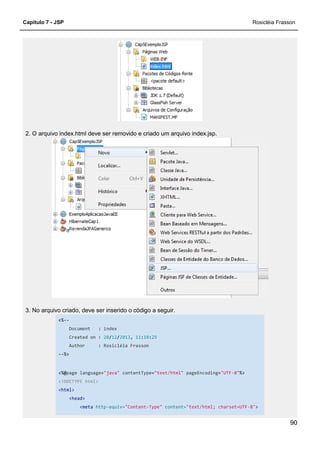 Capítulo 7 - JSP
2. O arquivo index.html deve ser removido e criado um arquivo index
3. No arquivo criado, deve ser inserido o código a seguir.
<%--
Document : index
Created on : 20/12
Author : Rosicléia Frasson
--%>
<%@page language="java"
<!DOCTYPE html>
<html>
<head>
<meta http-equiv=
2. O arquivo index.html deve ser removido e criado um arquivo index.jsp.
3. No arquivo criado, deve ser inserido o código a seguir.
index
12/2013, 11:10:29
Rosicléia Frasson
"java" contentType="text/html" pageEncoding="UTF
equiv="Content-Type" content="text/html; charset=UTF
Rosicléia Frasson
90
-8"%>
"text/html; charset=UTF-8">
 