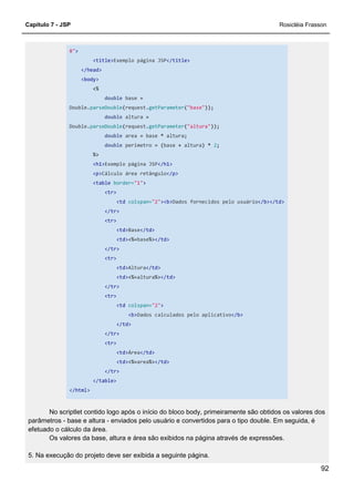 Capítulo 7 - JSP Rosicléia Frasson
92
8">
<title>Exemplo página JSP</title>
</head>
<body>
<%
double base =
Double.parseDouble(request.getParameter("base"));
double altura =
Double.parseDouble(request.getParameter("altura"));
double area = base * altura;
double perimetro = (base + altura) * 2;
%>
<h1>Exemplo página JSP</h1>
<p>Cálculo área retângulo</p>
<table border="1">
<tr>
<td colspan="2"><b>Dados fornecidos pelo usuário</b></td>
</tr>
<tr>
<td>Base</td>
<td><%=base%></td>
</tr>
<tr>
<td>Altura</td>
<td><%=altura%></td>
</tr>
<tr>
<td colspan="2">
<b>Dados calculados pelo aplicativo</b>
</td>
</tr>
<tr>
<td>Área</td>
<td><%=area%></td>
</tr>
</table>
</html>
No scriptlet contido logo após o início do bloco body, primeiramente são obtidos os valores dos
parâmetros - base e altura - enviados pelo usuário e convertidos para o tipo double. Em seguida, é
efetuado o cálculo da área.
Os valores da base, altura e área são exibidos na página através de expressões.
5. Na execução do projeto deve ser exibida a seguinte página.
 