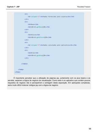 Capítulo 7 - JSP Rosicléia Frasson
98
<tr>
<td colspan="2"><b>Dados fornecidos pelo usuário</b></td>
</tr>
<tr>
<td>Base</td>
<td><%=ret.getBase()%></td>
</tr>
<tr>
<td>Altura</td>
<td><%=ret.getAltura()%></td>
</tr>
<tr>
<td colspan="2"><b>Dados calculados pelo aplicativo</b></td>
</tr>
<tr>
<td>Área</td>
<td><%=ret.getArea()%></td>
</tr>
</table>
</body>
</html>
É importante perceber que a utilização de páginas jsp, juntamente com os java beans e as
servlets, separam a lógica de negócio da visualização. Como este é um aplicativo que contém poucos
requisitos de negócio não é percepetível a vantagem desta separação. Em aplicações complexas,
seria muito difícil misturar códigos jsp com a lógica de negócio.
 