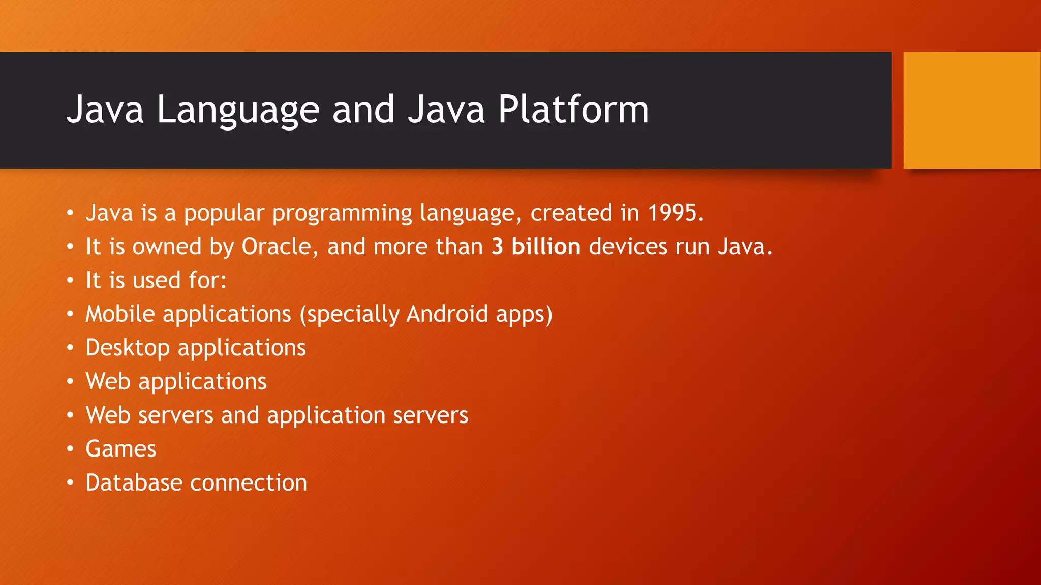 Java Language and Java Platform
• Java is a popular programming language, created in 1995.
• It is owned by Oracle, and more than 3 billion devices run Java.
• It is used for:
• Mobile applications (specially Android apps)
• Desktop applications
• Web applications
• Web servers and application servers
• Games
• Database connection
 