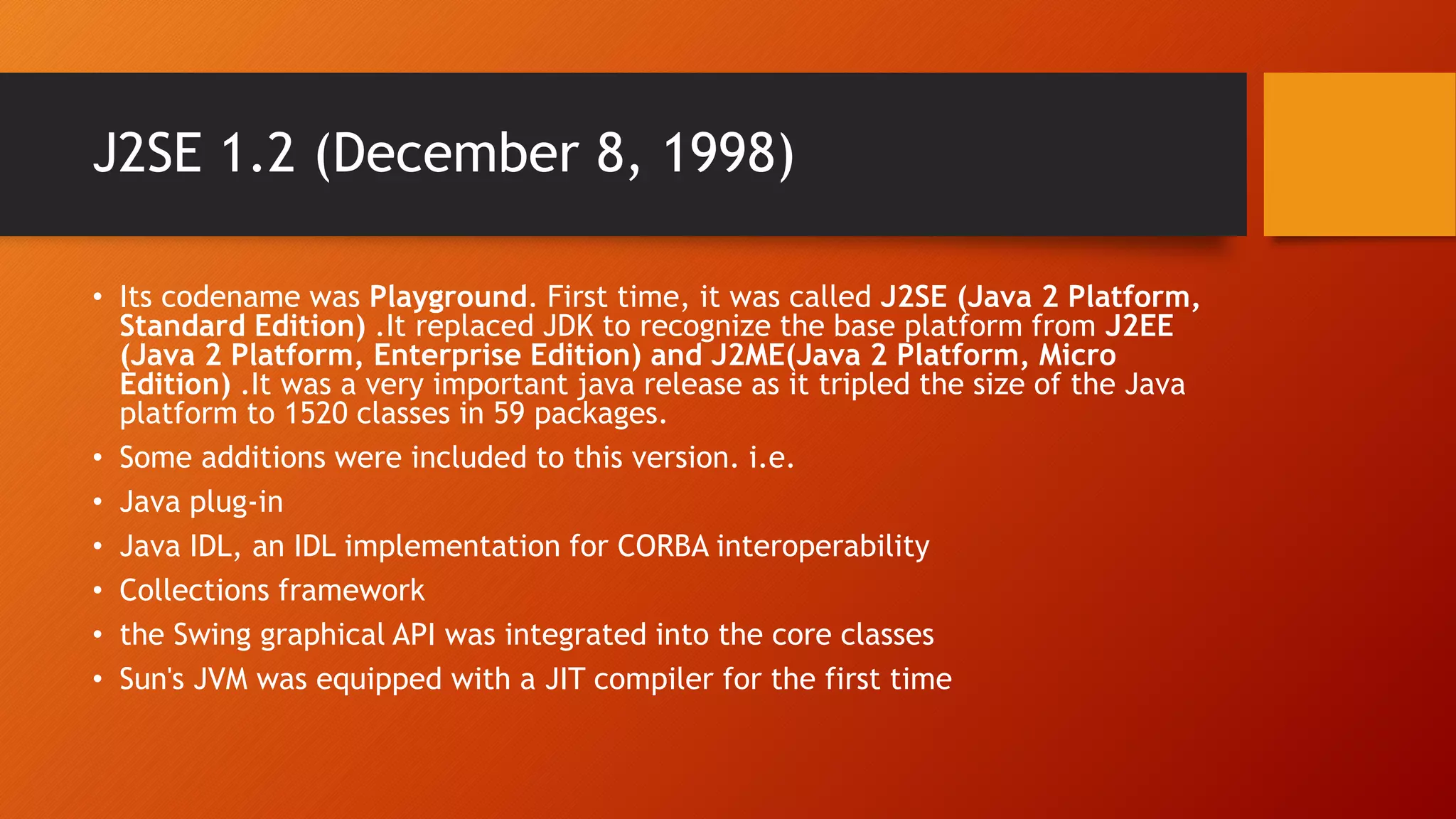 J2SE 1.2 (December 8, 1998)
• Its codename was Playground. First time, it was called J2SE (Java 2 Platform,
Standard Edition) .It replaced JDK to recognize the base platform from J2EE
(Java 2 Platform, Enterprise Edition) and J2ME(Java 2 Platform, Micro
Edition) .It was a very important java release as it tripled the size of the Java
platform to 1520 classes in 59 packages.
• Some additions were included to this version. i.e.
• Java plug-in
• Java IDL, an IDL implementation for CORBA interoperability
• Collections framework
• the Swing graphical API was integrated into the core classes
• Sun's JVM was equipped with a JIT compiler for the first time
 