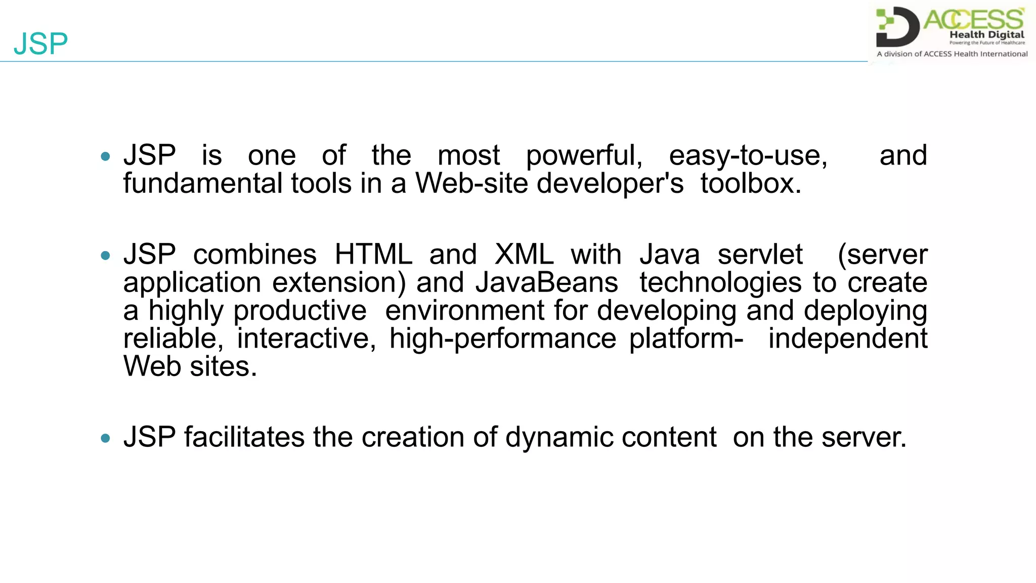 JSP
 JSP is one of the most powerful, easy-to-use, and
fundamental tools in a Web-site developer's toolbox.
 JSP combines HTML and XML with Java servlet (server
application extension) and JavaBeans technologies to create
a highly productive environment for developing and deploying
reliable, interactive, high-performance platform- independent
Web sites.
 JSP facilitates the creation of dynamic content on the server.
 
