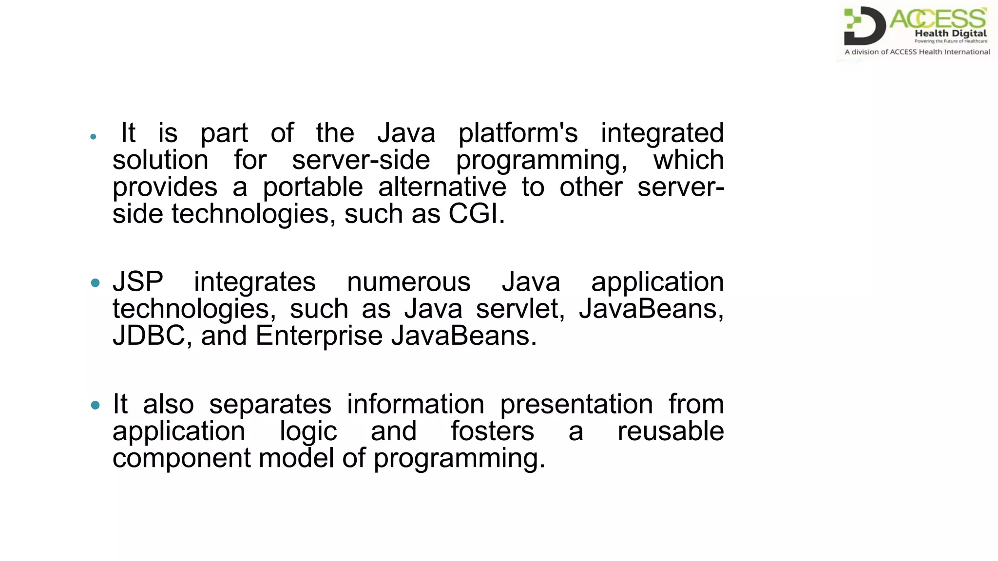  It is part of the Java platform's integrated
solution for server-side programming, which
provides a portable alternative to other server-
side technologies, such as CGI.
 JSP integrates numerous Java application
technologies, such as Java servlet, JavaBeans,
JDBC, and Enterprise JavaBeans.
 It also separates information presentation from
application logic and fosters a reusable
component model of programming.
 