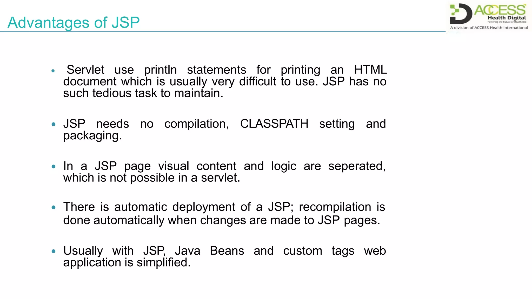 Advantages of JSP
 Servlet use println statements for printing an HTML
document which is usually very difficult to use. JSP has no
such tedious task to maintain.
 JSP needs no compilation, CLASSPATH setting and
packaging.
 In a JSP page visual content and logic are seperated,
which is not possible in a servlet.
 There is automatic deployment of a JSP; recompilation is
done automatically when changes are made to JSP pages.
 Usually with JSP, Java Beans and custom tags web
application is simplified.
 