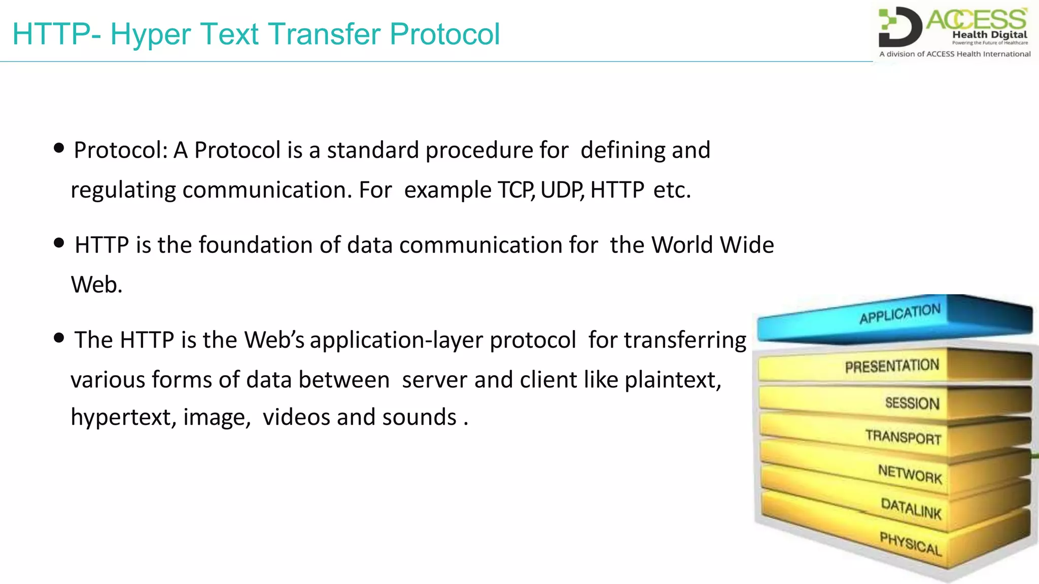 HTTP- Hyper Text Transfer Protocol
• Protocol: A Protocol is a standard procedure for defining and
regulating communication. For example TCP,UDP, HTTP etc.
• HTTP is the foundation of data communication for the World Wide
Web.
• The HTTP is the Web’s application-layer protocol for transferring
various forms of data between server and client like plaintext,
hypertext, image, videos and sounds .
 