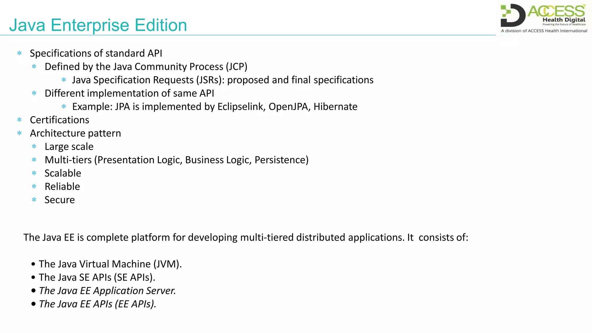 Java Enterprise Edition
The Java EE is complete platform for developing multi-tiered distributed applications. It consists of:
• The Java Virtual Machine (JVM).
• The Java SE APIs (SE APIs).
• The Java EE Application Server.
• The Java EE APIs (EE APIs).
 Specifications of standard API
 Defined by the Java Community Process (JCP)
 Java Specification Requests (JSRs): proposed and final specifications
 Different implementation of same API
 Example: JPA is implemented by Eclipselink, OpenJPA, Hibernate
 Certifications
 Architecture pattern
 Large scale
 Multi-tiers (Presentation Logic, Business Logic, Persistence)
 Scalable
 Reliable
 Secure
 
