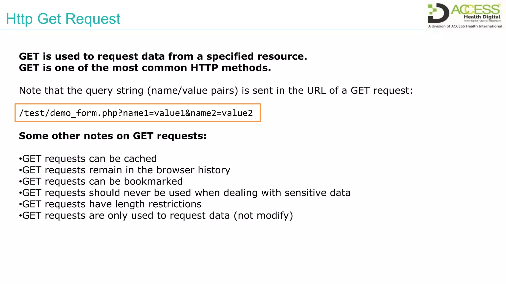 Http Get Request
GET is used to request data from a specified resource.
GET is one of the most common HTTP methods.
Note that the query string (name/value pairs) is sent in the URL of a GET request:
/test/demo_form.php?name1=value1&name2=value2
Some other notes on GET requests:
•GET requests can be cached
•GET requests remain in the browser history
•GET requests can be bookmarked
•GET requests should never be used when dealing with sensitive data
•GET requests have length restrictions
•GET requests are only used to request data (not modify)
 