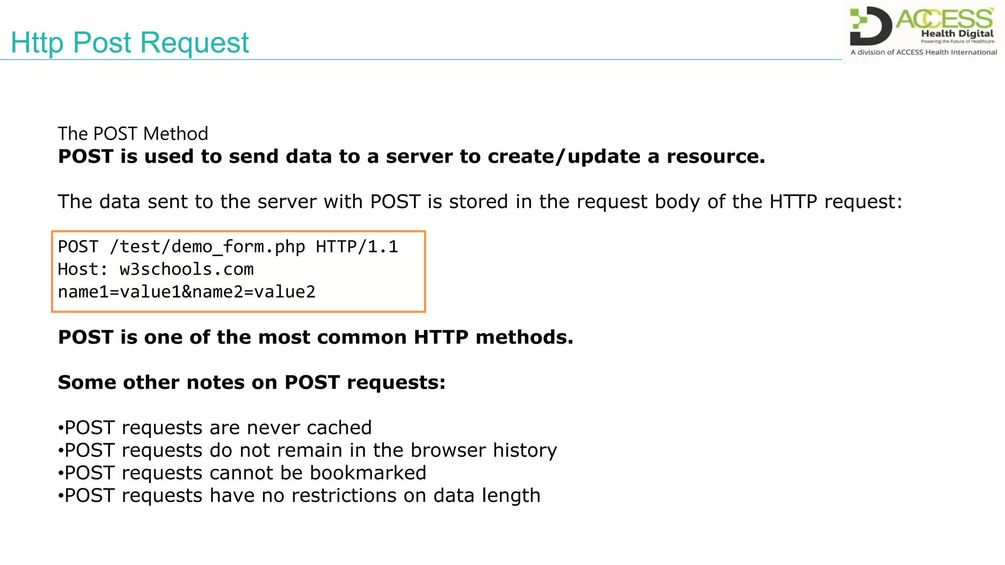 Http Post Request
The POST Method
POST is used to send data to a server to create/update a resource.
The data sent to the server with POST is stored in the request body of the HTTP request:
POST /test/demo_form.php HTTP/1.1
Host: w3schools.com
name1=value1&name2=value2
POST is one of the most common HTTP methods.
Some other notes on POST requests:
•POST requests are never cached
•POST requests do not remain in the browser history
•POST requests cannot be bookmarked
•POST requests have no restrictions on data length
 