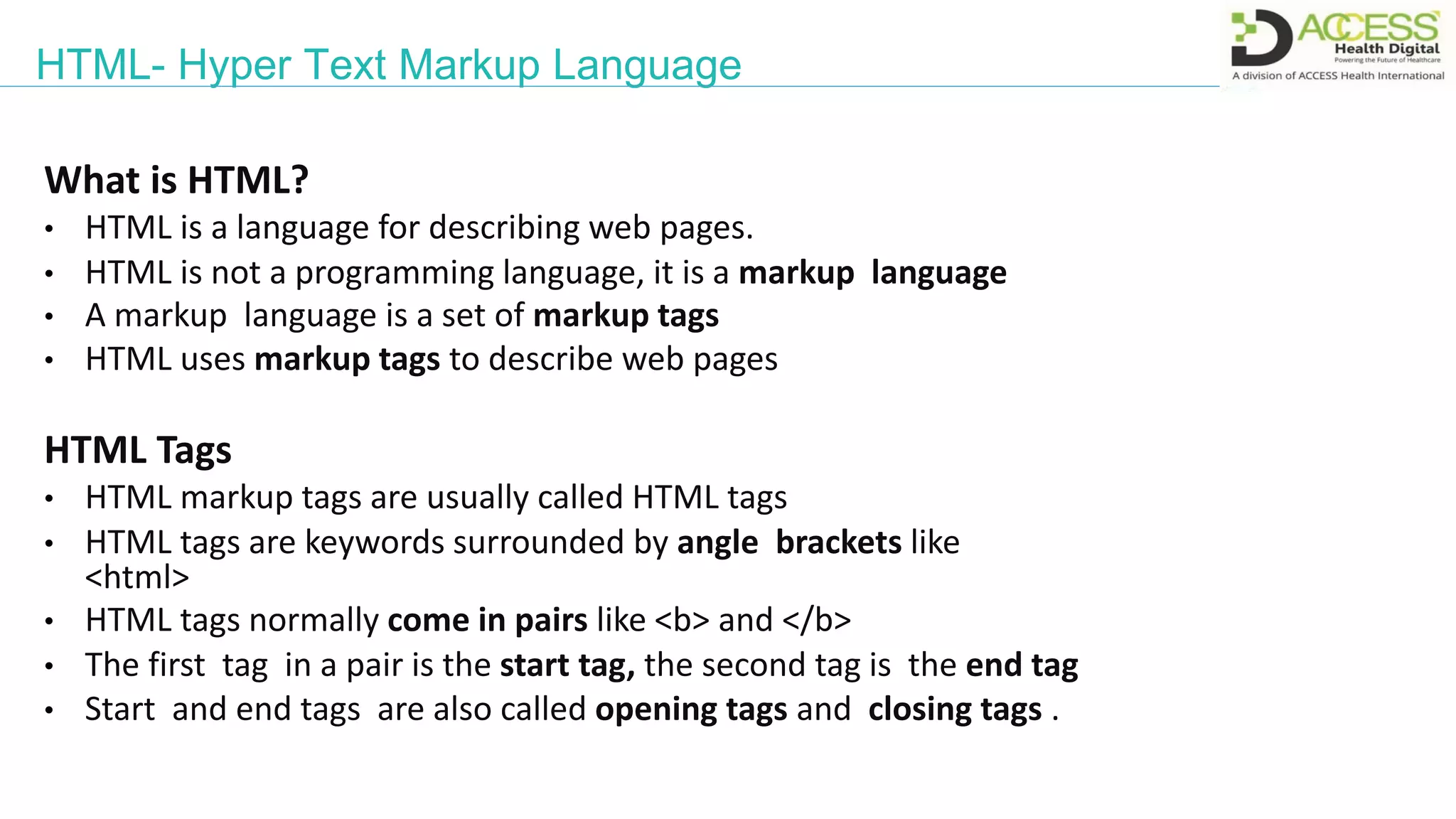 HTML- Hyper Text Markup Language
What is HTML?
• HTML is a language for describing web pages.
• HTML is not a programming language, it is a markup language
• A markup language is a set of markup tags
• HTML uses markup tags to describe web pages
HTML Tags
• HTML markup tags are usually called HTML tags
• HTML tags are keywords surrounded by angle brackets like
<html>
• HTML tags normally come in pairs like <b> and </b>
• The first tag in a pair is the start tag, the second tag is the end tag
• Start and end tags are also called opening tags and closing tags .
 