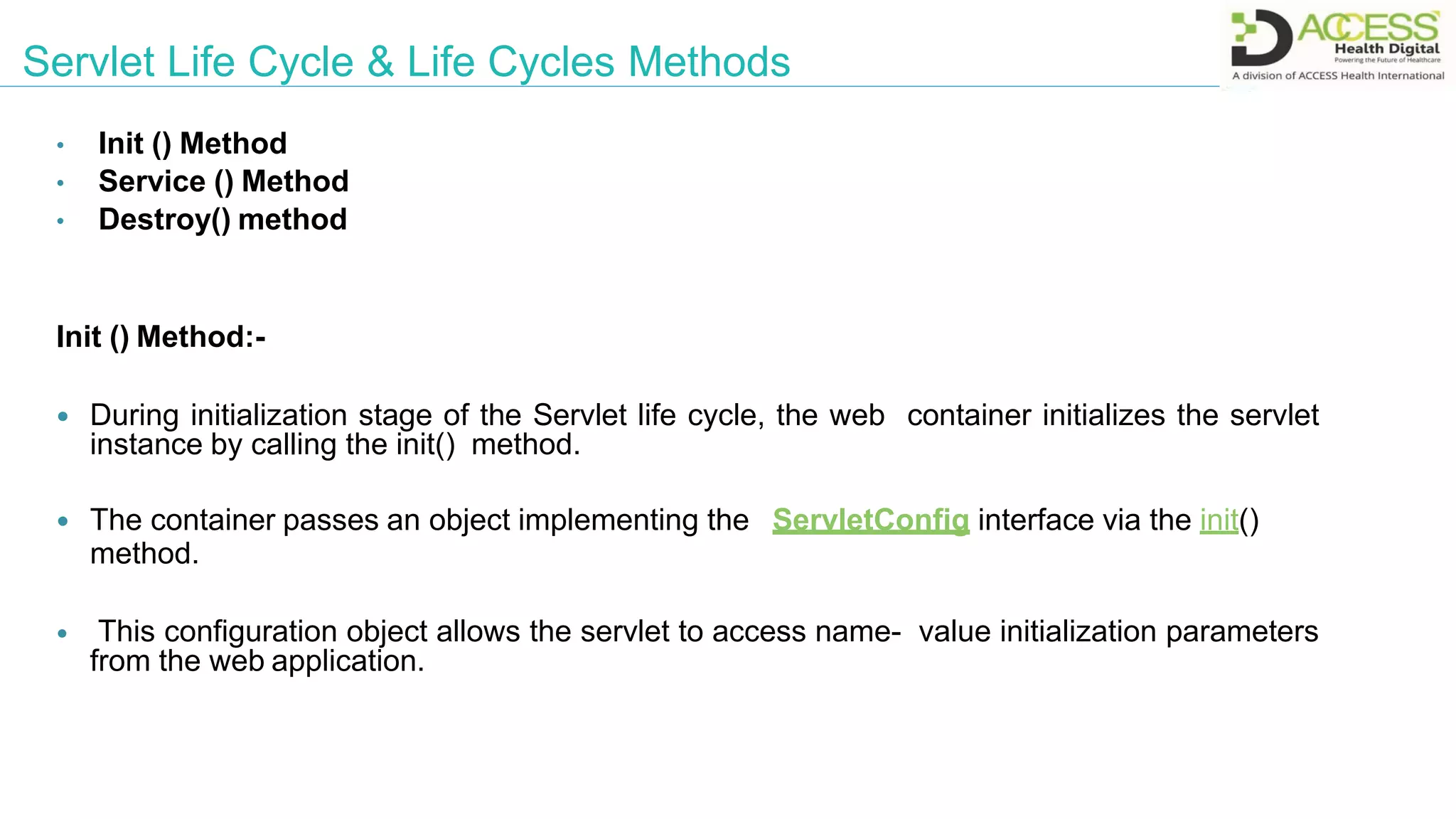 Servlet Life Cycle & Life Cycles Methods
• Init () Method
• Service () Method
• Destroy() method
Init () Method:-
 During initialization stage of the Servlet life cycle, the web container initializes the servlet
instance by calling the init() method.
 The container passes an object implementing the ServletConfig interface via the init()
method.
 This configuration object allows the servlet to access name- value initialization parameters
from the web application.
 