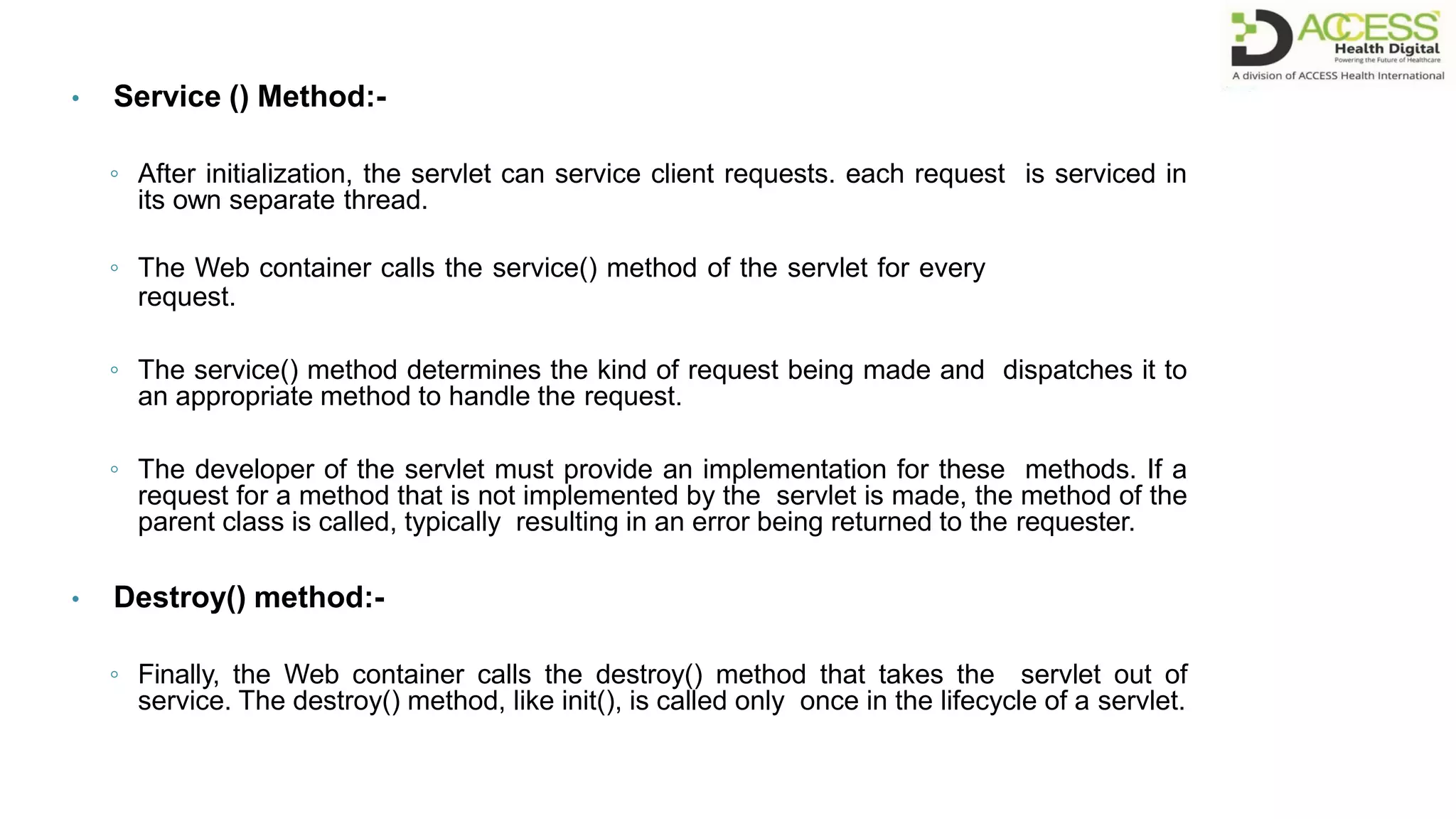 • Service () Method:-
◦ After initialization, the servlet can service client requests. each request is serviced in
its own separate thread.
◦ The Web container calls the service() method of the servlet for every
request.
◦ The service() method determines the kind of request being made and dispatches it to
an appropriate method to handle the request.
◦ The developer of the servlet must provide an implementation for these methods. If a
request for a method that is not implemented by the servlet is made, the method of the
parent class is called, typically resulting in an error being returned to the requester.
• Destroy() method:-
◦ Finally, the Web container calls the destroy() method that takes the servlet out of
service. The destroy() method, like init(), is called only once in the lifecycle of a servlet.
 